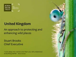 United Kingdom 
An approach to protecting and 
enhancing wild places 
Stuart Brooks 
Chief Executive 
‘Look deep into nature and then you will understand 
everything better.’ Albert Einstein 
 
