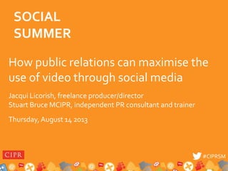 #CIPRSM#CIPRSM
How public relations can maximise the
use of video through social media
Jacqui Licorish, freelance producer/director
Stuart Bruce MCIPR, independent PR consultant and trainer
Thursday, August 14 2013
SOCIAL
SUMMER
 