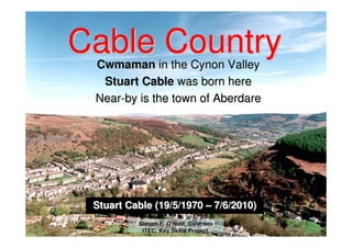 Cable Country
 Cwmaman in the Cynon Valley
  Stuart Cable was born here
 Near-by is the town of Aberdare




 Stuart Cable (19/5/1970 – 7/6/2010)
          Steven F. O'Neill, Swansea   1
           ITEC, Key Skills Project.
 