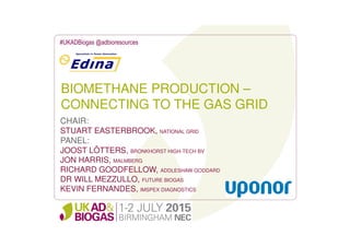 BIOMETHANE PRODUCTION –
CONNECTING TO THE GAS GRID
#UKADBiogas @adbioresources
CHAIR:
STUART EASTERBROOK, NATIONAL GRID
PANEL:
JOOST LÖTTERS, BRONKHORST HIGH-TECH BV
JON HARRIS, MALMBERG
RICHARD GOODFELLOW, ADDLESHAW GODDARD
DR WILL MEZZULLO, FUTURE BIOGAS
KEVIN FERNANDES, IMSPEX DIAGNOSTICS
 