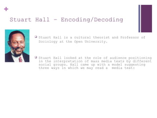 +
Stuart Hall – Encoding/Decoding
 Stuart Hall is a cultural theorist and Professor of
Sociology at the Open University.
 Stuart Hall looked at the role of audience positioning
in the interpretation of mass media texts by different
social groups. Hall came up with a model suggesting
three ways in which we may read a media text:
 
