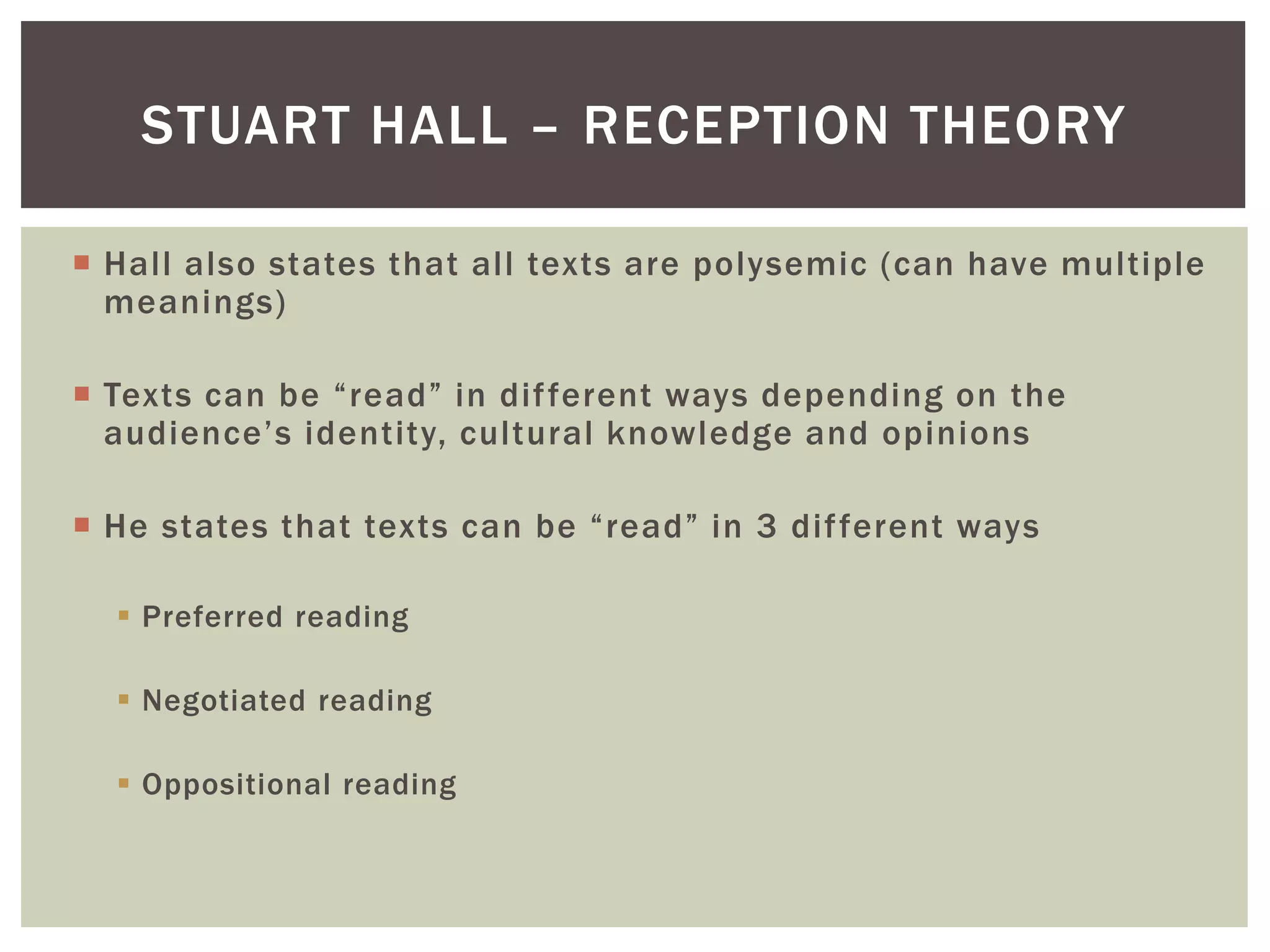 Hall also states that all texts are polysemic (can have multiple
meanings)
Texts can be “read” in different ways depending on the
audience’s identity, cultural knowledge and opinions
He states that texts can be “read” in 3 different ways
Preferred reading
Negotiated reading
Oppositional reading
STUART HALL – RECEPTION THEORY