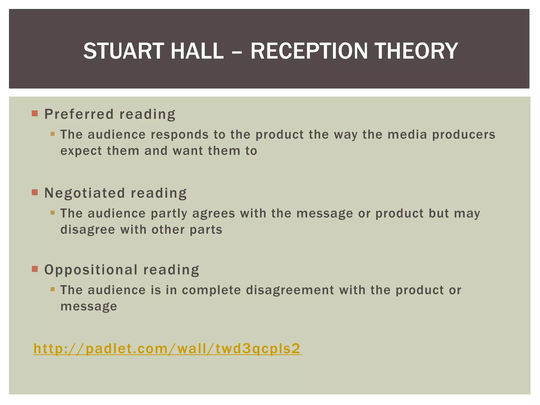  Preferred reading
The audience responds to the product the way the media producers
expect them and want them to
Negotiated reading
The audience partly agrees with the message or product but may
disagree with other parts
Oppositional reading
The audience is in complete disagreement with the product or
message
http://padlet.com/wall/twd3qcpls2
STUART HALL – RECEPTION THEORY