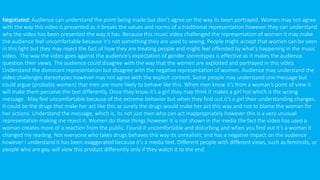 Negotiated: Audience can understand the point being made but don’t agree on the way its been portrayed. Women may not agree
with the way this video is presented as it breaks the values and norms of a traditional representation however they can understand
why the video has been presented the way it has. Because this music video challenged the representation of women it may make
the audience feel uncomfortable because it’s not something they are used to seeing. People might accept that women can be seen
in this light but they may reject the fact of how they are treating people and might feel offended by what’s happening in the music
video. The way the video goes against the audience’s expectation of gender stereotypes is effective as it makes the audience
question their views. The audience could disagree with the way that the women are exploited and portrayed in this video.
Understand the dominant representation but disagree with the negative representation of women. Audience may understand the
video challenges stereotypes however may not agree with the explicit content. Some people may understand one message but
could argue (probably women) that men are more likely to behave like this. When men know it’s from a woman’s point of view it
will make them perceive the text differently. Once they know it’s a girl they may think it makes a girl hot which is the wrong
message. May feel uncomfortable because of the extreme behavior but when they find out it’s a girl their understanding changes.
It could be the drugs that make her act like this as surely the drugs would make her act this way and not to blame the woman for
her actions. Understand the message, which is, its not just men who can act inappropriately however this is a very unusual
representation making me reject it. Women do these things however it is not shown in the media the fact the video has used a
woman creates more of a reaction from the public. Found it uncomfortable and disturbing and when you find out it’s a woman it
changed my reading. Not everyone who takes drugs behaves this way its unrealistic and has a negative impact on the audience
however I understand it has been exaggerated because it’s a media text. Different people with different views, such as feminists, or
people who are gay, will view this product differently only if they watch it to the end.
 