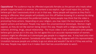 Oppositional: The audience may be offended especially females as the person who treats other
people inappropriately is a woman, the content is too explicit. A girl could reject this, as they
believe girls don’t excessively drink or act in that way. Many people will oppose as they find it
wrong or offensive. Most people will probably turn this off before knowing it’s a woman by doing
this they will not understand the preferred reading. Some people may think that the video is
promoting these actions. Depending on your religion, you may reject the text because of the
explicit actions and behavior. People may reject the unconventional stereotype. Women might
oppose, as they do not like women being shown this way. People with a religious background,
violence, drinking, drugs, sexual relationship. The music video is very unbelievable some people
believe girls cannot act in this way. Do not agree this is an accurate representation of women.
Lesbians might be offended as it stereotypes gay people in a negative way. It may lead onto men
thinking differently of women. Somebody who takes drugs may disagree with this representation.
Unrealistic because people are unlikely to go out alone and wouldn’t be let in if they was acting
that way. People may reject it as it makes them feel too uncomfortable to watch.
 