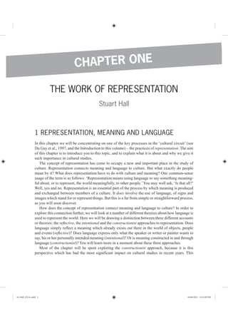 THE WORK OF REPRESENTATION
Stuart Hall
1 REPRESENTATION, MEANING AND LANGUAGE
In this chapter we will be concentrating on one of the key processes in the ‘cultural circuit’ (see
Du Gay et al., 1997, and the Introduction to this volume) – the practices of representation. The aim
of this chapter is to introduce you to this topic, and to explain what it is about and why we give it
such importance in cultural studies.
The concept of representation has come to occupy a new and important place in the study of
culture. Representation connects meaning and language to culture. But what exactly do people
mean by it? What does representation have to do with culture and meaning? One common-sense
usage of the term is as follows: ‘Representation means using language to say something meaning-
ful about, or to represent, the world meaningfully, to other people.’You may well ask, ‘Is that all?’
Well, yes and no. Representation is an essential part of the process by which meaning is produced
and exchanged between members of a culture. It does involve the use of language, of signs and
images which stand for or represent things. But this is a far from simple or straightforward process,
as you will soon discover.
How does the concept of representation connect meaning and language to culture? In order to
explore this connection further, we will look at a number of different theories about how language is
used to represent the world. Here we will be drawing a distinction between three different accounts
or theories: the reﬂective, the intentional and the constructionist approaches to representation. Does
language simply reflect a meaning which already exists out there in the world of objects, people
and events (reﬂective)? Does language express only what the speaker or writer or painter wants to
say, his or her personally intended meaning (intentional)? Or is meaning constructed in and through
language (constructionist)? You will learn more in a moment about these three approaches.
Most of the chapter will be spent exploring the constructionist approach, because it is this
perspective which has had the most significant impact on cultural studies in recent years. This
CHAPTER ONE
01-Hall_Ch-01.indd 1 18/04/2013 12:23:49 PM
 