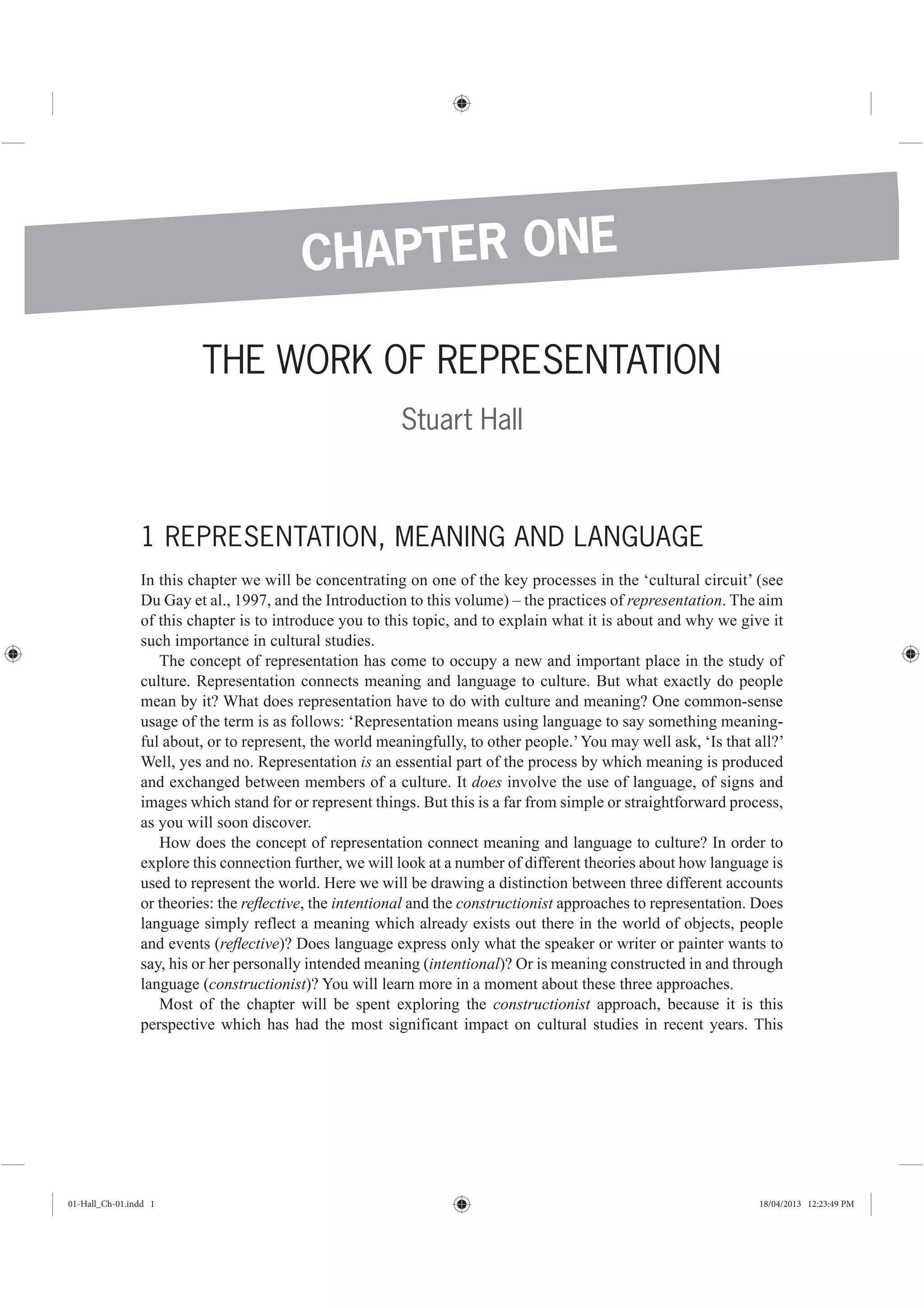 THE WORK OF REPRESENTATION
Stuart Hall
1 REPRESENTATION, MEANING AND LANGUAGE
In this chapter we will be concentrating on one of the key processes in the ‘cultural circuit’ (see
Du Gay et al., 1997, and the Introduction to this volume) – the practices of representation. The aim
of this chapter is to introduce you to this topic, and to explain what it is about and why we give it
such importance in cultural studies.
The concept of representation has come to occupy a new and important place in the study of
culture. Representation connects meaning and language to culture. But what exactly do people
mean by it? What does representation have to do with culture and meaning? One common-sense
usage of the term is as follows: ‘Representation means using language to say something meaning-
ful about, or to represent, the world meaningfully, to other people.’You may well ask, ‘Is that all?’
Well, yes and no. Representation is an essential part of the process by which meaning is produced
and exchanged between members of a culture. It does involve the use of language, of signs and
images which stand for or represent things. But this is a far from simple or straightforward process,
as you will soon discover.
How does the concept of representation connect meaning and language to culture? In order to
explore this connection further, we will look at a number of different theories about how language is
used to represent the world. Here we will be drawing a distinction between three different accounts
or theories: the reﬂective, the intentional and the constructionist approaches to representation. Does
language simply reflect a meaning which already exists out there in the world of objects, people
and events (reﬂective)? Does language express only what the speaker or writer or painter wants to
say, his or her personally intended meaning (intentional)? Or is meaning constructed in and through
language (constructionist)? You will learn more in a moment about these three approaches.
Most of the chapter will be spent exploring the constructionist approach, because it is this
perspective which has had the most significant impact on cultural studies in recent years. This
CHAPTER ONE
01-Hall_Ch-01.indd 1 18/04/2013 12:23:49 PM
 