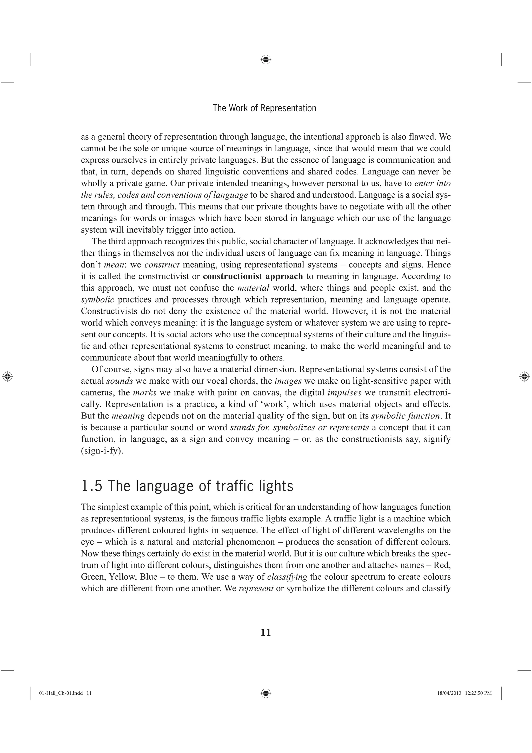 11
The Work of Representation
as a general theory of representation through language, the intentional approach is also flawed. We
cannot be the sole or unique source of meanings in language, since that would mean that we could
express ourselves in entirely private languages. But the essence of language is communication and
that, in turn, depends on shared linguistic conventions and shared codes. Language can never be
wholly a private game. Our private intended meanings, however personal to us, have to enter into
the rules, codes and conventions of language to be shared and understood. Language is a social sys-
tem through and through. This means that our private thoughts have to negotiate with all the other
meanings for words or images which have been stored in language which our use of the language
system will inevitably trigger into action.
The third approach recognizes this public, social character of language. It acknowledges that nei-
ther things in themselves nor the individual users of language can fix meaning in language. Things
don’t mean: we construct meaning, using representational systems – concepts and signs. Hence
it is called the constructivist or constructionist approach to meaning in language. According to
this approach, we must not confuse the material world, where things and people exist, and the
symbolic practices and processes through which representation, meaning and language operate.
Constructivists do not deny the existence of the material world. However, it is not the material
world which conveys meaning: it is the language system or whatever system we are using to repre-
sent our concepts. It is social actors who use the conceptual systems of their culture and the linguis-
tic and other representational systems to construct meaning, to make the world meaningful and to
communicate about that world meaningfully to others.
Of course, signs may also have a material dimension. Representational systems consist of the
actual sounds we make with our vocal chords, the images we make on light-sensitive paper with
cameras, the marks we make with paint on canvas, the digital impulses we transmit electroni-
cally. Representation is a practice, a kind of ‘work’, which uses material objects and effects.
But the meaning depends not on the material quality of the sign, but on its symbolic function. It
is because a particular sound or word stands for, symbolizes or represents a concept that it can
function, in language, as a sign and convey meaning – or, as the constructionists say, signify
(sign-i-fy).
1.5 The language of traffic lights
The simplest example of this point, which is critical for an understanding of how languages function
as representational systems, is the famous traffic lights example. A traffic light is a machine which
produces different coloured lights in sequence. The effect of light of different wavelengths on the
eye – which is a natural and material phenomenon – produces the sensation of different colours.
Now these things certainly do exist in the material world. But it is our culture which breaks the spec-
trum of light into different colours, distinguishes them from one another and attaches names – Red,
Green, Yellow, Blue – to them. We use a way of classifying the colour spectrum to create colours
which are different from one another. We represent or symbolize the different colours and classify
01-Hall_Ch-01.indd 11 18/04/2013 12:23:50 PM
 