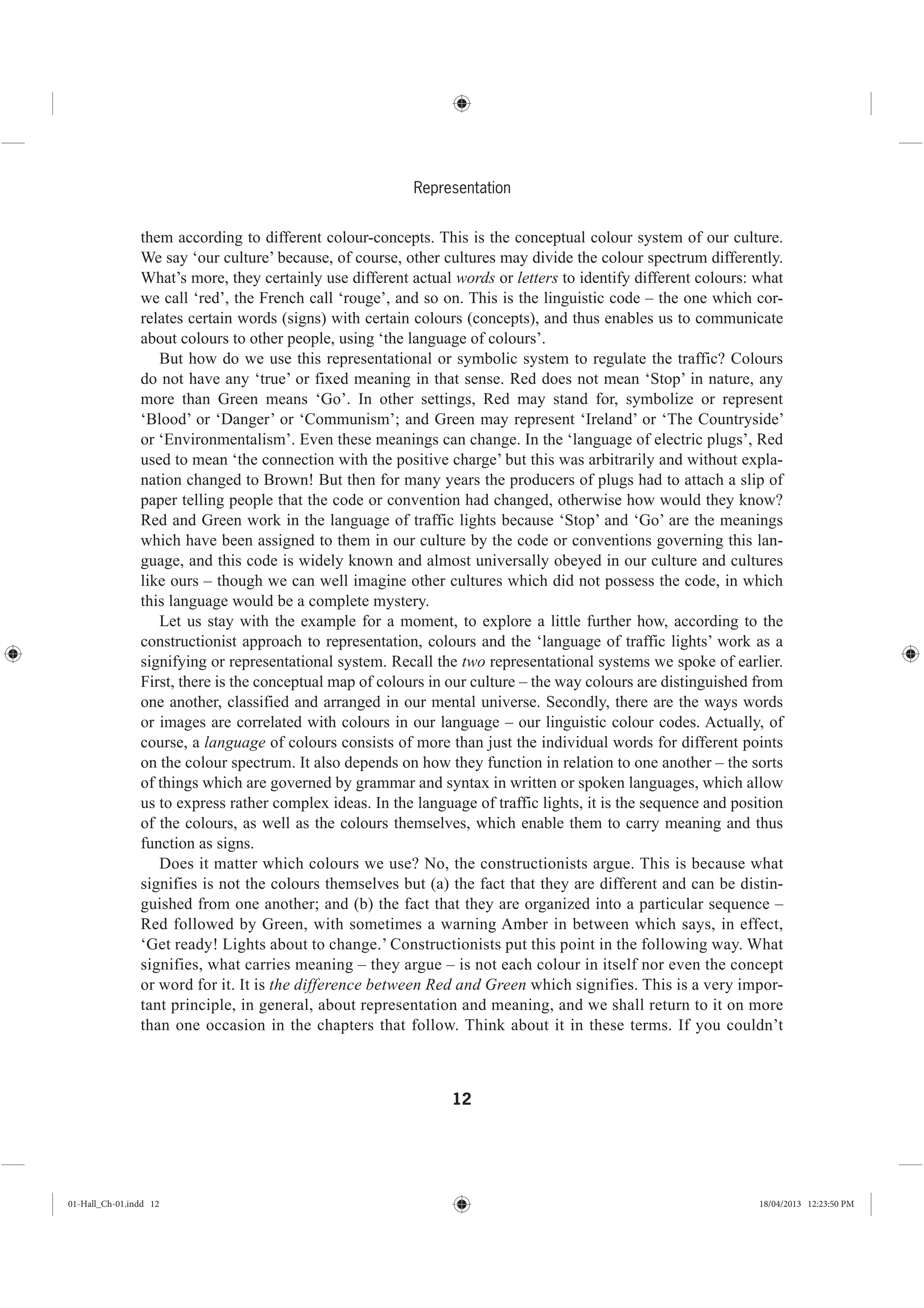 12
Representation
them according to different colour-concepts. This is the conceptual colour system of our culture.
We say ‘our culture’ because, of course, other cultures may divide the colour spectrum differently.
What’s more, they certainly use different actual words or letters to identify different colours: what
we call ‘red’, the French call ‘rouge’, and so on. This is the linguistic code – the one which cor-
relates certain words (signs) with certain colours (concepts), and thus enables us to communicate
about colours to other people, using ‘the language of colours’.
But how do we use this representational or symbolic system to regulate the traffic? Colours
do not have any ‘true’ or fixed meaning in that sense. Red does not mean ‘Stop’ in nature, any
more than Green means ‘Go’. In other settings, Red may stand for, symbolize or represent
‘Blood’ or ‘Danger’ or ‘Communism’; and Green may represent ‘Ireland’ or ‘The Countryside’
or ‘Environmentalism’. Even these meanings can change. In the ‘language of electric plugs’, Red
used to mean ‘the connection with the positive charge’ but this was arbitrarily and without expla-
nation changed to Brown! But then for many years the producers of plugs had to attach a slip of
paper telling people that the code or convention had changed, otherwise how would they know?
Red and Green work in the language of traffic lights because ‘Stop’ and ‘Go’ are the meanings
which have been assigned to them in our culture by the code or conventions governing this lan-
guage, and this code is widely known and almost universally obeyed in our culture and cultures
like ours – though we can well imagine other cultures which did not possess the code, in which
this language would be a complete mystery.
Let us stay with the example for a moment, to explore a little further how, according to the
constructionist approach to representation, colours and the ‘language of traffic lights’ work as a
signifying or representational system. Recall the two representational systems we spoke of earlier.
First, there is the conceptual map of colours in our culture – the way colours are distinguished from
one another, classified and arranged in our mental universe. Secondly, there are the ways words
or images are correlated with colours in our language – our linguistic colour codes. Actually, of
course, a language of colours consists of more than just the individual words for different points
on the colour spectrum. It also depends on how they function in relation to one another – the sorts
of things which are governed by grammar and syntax in written or spoken languages, which allow
us to express rather complex ideas. In the language of traffic lights, it is the sequence and position
of the colours, as well as the colours themselves, which enable them to carry meaning and thus
function as signs.
Does it matter which colours we use? No, the constructionists argue. This is because what
signifies is not the colours themselves but (a) the fact that they are different and can be distin-
guished from one another; and (b) the fact that they are organized into a particular sequence –
Red followed by Green, with sometimes a warning Amber in between which says, in effect,
‘Get ready! Lights about to change.’ Constructionists put this point in the following way. What
signifies, what carries meaning – they argue – is not each colour in itself nor even the concept
or word for it. It is the difference between Red and Green which signifies. This is a very impor-
tant principle, in general, about representation and meaning, and we shall return to it on more
than one occasion in the chapters that follow. Think about it in these terms. If you couldn’t
01-Hall_Ch-01.indd 12 18/04/2013 12:23:50 PM
 
