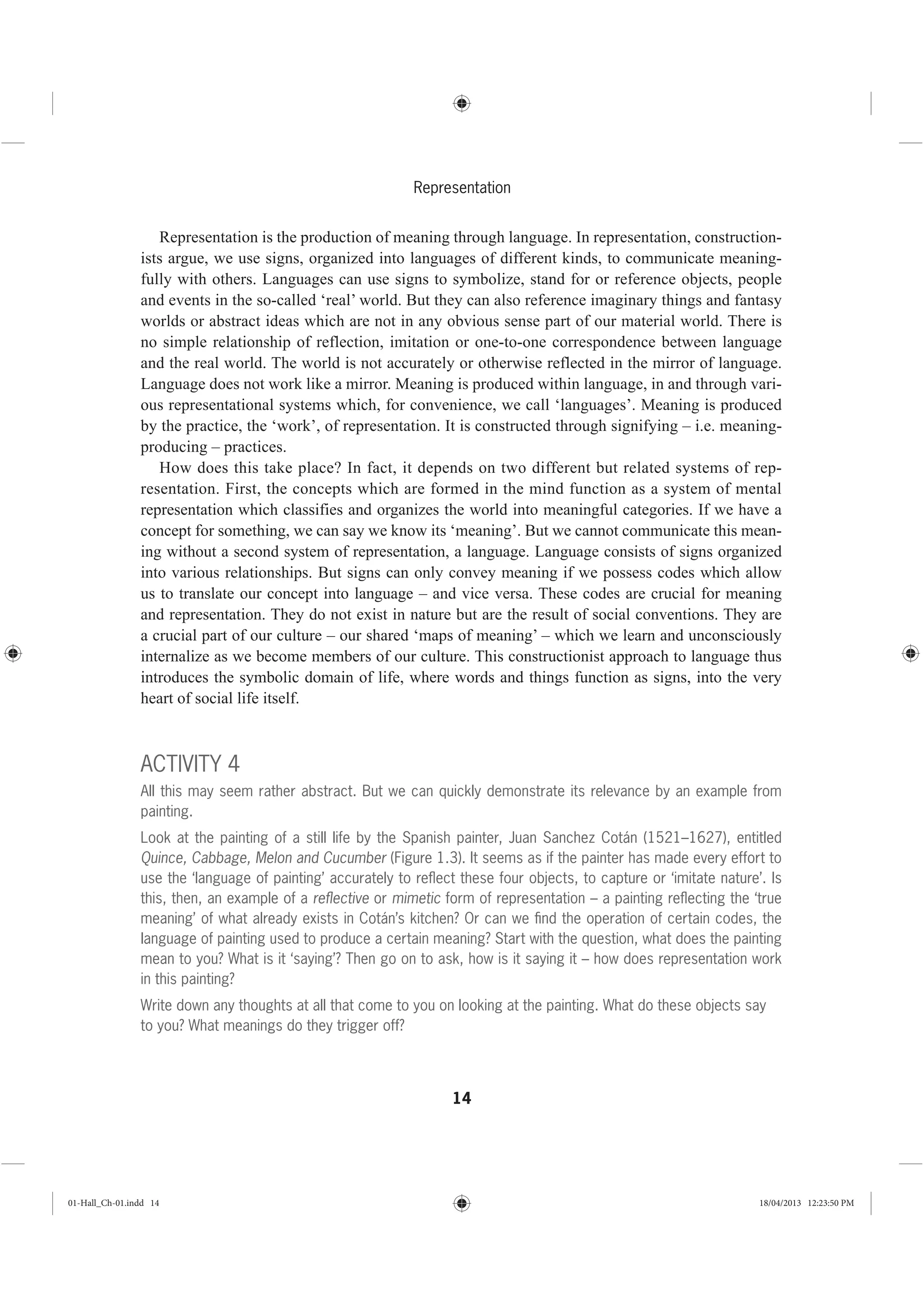 14
Representation
Representation is the production of meaning through language. In representation, construction-
ists argue, we use signs, organized into languages of different kinds, to communicate meaning-
fully with others. Languages can use signs to symbolize, stand for or reference objects, people
and events in the so-called ‘real’ world. But they can also reference imaginary things and fantasy
worlds or abstract ideas which are not in any obvious sense part of our material world. There is
no simple relationship of reflection, imitation or one-to-one correspondence between language
and the real world. The world is not accurately or otherwise reflected in the mirror of language.
Language does not work like a mirror. Meaning is produced within language, in and through vari-
ous representational systems which, for convenience, we call ‘languages’. Meaning is produced
by the practice, the ‘work’, of representation. It is constructed through signifying – i.e. meaning-
producing – practices.
How does this take place? In fact, it depends on two different but related systems of rep-
resentation. First, the concepts which are formed in the mind function as a system of mental
representation which classifies and organizes the world into meaningful categories. If we have a
concept for something, we can say we know its ‘meaning’. But we cannot communicate this mean-
ing without a second system of representation, a language. Language consists of signs organized
into various relationships. But signs can only convey meaning if we possess codes which allow
us to translate our concept into language – and vice versa. These codes are crucial for meaning
and representation. They do not exist in nature but are the result of social conventions. They are
a crucial part of our culture – our shared ‘maps of meaning’ – which we learn and unconsciously
internalize as we become members of our culture. This constructionist approach to language thus
introduces the symbolic domain of life, where words and things function as signs, into the very
heart of social life itself.
ACTIVITY 4
All this may seem rather abstract. But we can quickly demonstrate its relevance by an example from
painting.
Look at the painting of a still life by the Spanish painter, Juan Sanchez Cotán (1521–1627), entitled
Quince, Cabbage, Melon and Cucumber (Figure 1.3). It seems as if the painter has made every effort to
use the ‘language of painting’ accurately to reﬂect these four objects, to capture or ‘imitate nature’. Is
this, then, an example of a reﬂective or mimetic form of representation – a painting reﬂecting the ‘true
meaning’ of what already exists in Cotán’s kitchen? Or can we ﬁnd the operation of certain codes, the
language of painting used to produce a certain meaning? Start with the question, what does the painting
mean to you? What is it ‘saying’? Then go on to ask, how is it saying it – how does representation work
in this painting?
Write down any thoughts at all that come to you on looking at the painting. What do these objects say
to you? What meanings do they trigger off?
01-Hall_Ch-01.indd 14 18/04/2013 12:23:50 PM
 