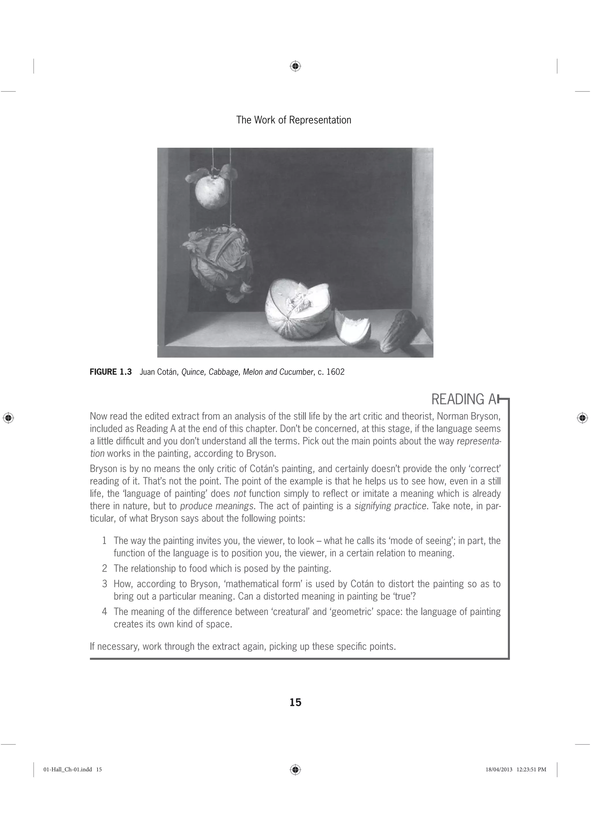 15
The Work of Representation
READING A
Now read the edited extract from an analysis of the still life by the art critic and theorist, Norman Bryson,
included as Reading A at the end of this chapter. Don’t be concerned, at this stage, if the language seems
a little difﬁcult and you don’t understand all the terms. Pick out the main points about the way representa-
tion works in the painting, according to Bryson.
Bryson is by no means the only critic of Cotán’s painting, and certainly doesn’t provide the only ‘correct’
reading of it. That’s not the point. The point of the example is that he helps us to see how, even in a still
life, the ‘language of painting’ does not function simply to reﬂect or imitate a meaning which is already
there in nature, but to produce meanings. The act of painting is a signifying practice. Take note, in par-
ticular, of what Bryson says about the following points:
1 The way the painting invites you, the viewer, to look – what he calls its ‘mode of seeing’; in part, the
function of the language is to position you, the viewer, in a certain relation to meaning.
2 The relationship to food which is posed by the painting.
3 How, according to Bryson, ‘mathematical form’ is used by Cotán to distort the painting so as to
bring out a particular meaning. Can a distorted meaning in painting be ‘true’?
4 The meaning of the difference between ‘creatural’ and ‘geometric’ space: the language of painting
creates its own kind of space.
If necessary, work through the extract again, picking up these speciﬁc points.
FIGURE 1.3 Juan Cotán, Quince, Cabbage, Melon and Cucumber, c. 1602
01-Hall_Ch-01.indd 15 18/04/2013 12:23:51 PM
 