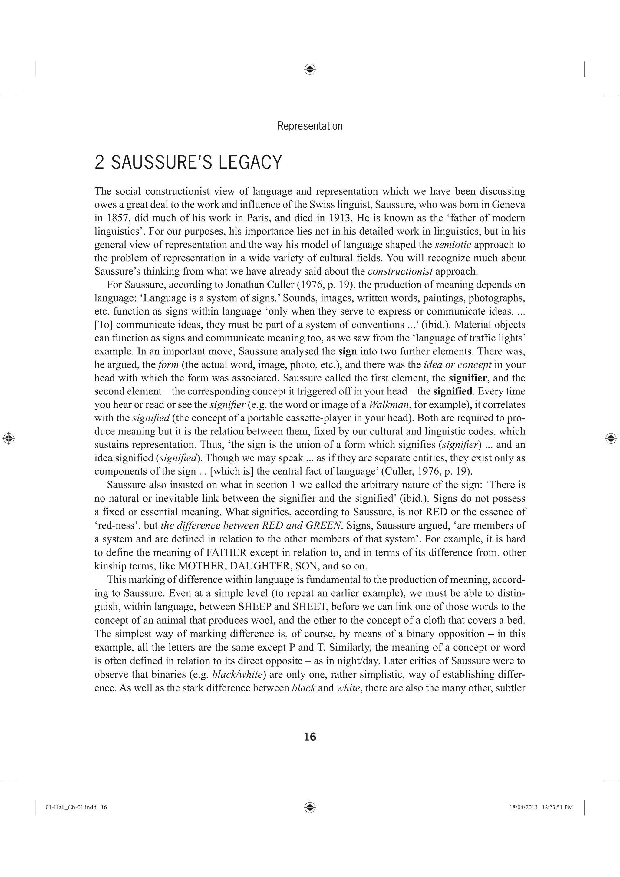 16
Representation
2 SAUSSURE’S LEGACY
The social constructionist view of language and representation which we have been discussing
owes a great deal to the work and influence of the Swiss linguist, Saussure, who was born in Geneva
in 1857, did much of his work in Paris, and died in 1913. He is known as the ‘father of modern
linguistics’. For our purposes, his importance lies not in his detailed work in linguistics, but in his
general view of representation and the way his model of language shaped the semiotic approach to
the problem of representation in a wide variety of cultural fields. You will recognize much about
Saussure’s thinking from what we have already said about the constructionist approach.
For Saussure, according to Jonathan Culler (1976, p. 19), the production of meaning depends on
language: ‘Language is a system of signs.’ Sounds, images, written words, paintings, photographs,
etc. function as signs within language ‘only when they serve to express or communicate ideas. ...
[To] communicate ideas, they must be part of a system of conventions ...’ (ibid.). Material objects
can function as signs and communicate meaning too, as we saw from the ‘language of traffic lights’
example. In an important move, Saussure analysed the sign into two further elements. There was,
he argued, the form (the actual word, image, photo, etc.), and there was the idea or concept in your
head with which the form was associated. Saussure called the first element, the signifier, and the
second element – the corresponding concept it triggered off in your head – the signified. Every time
you hear or read or see the signiﬁer (e.g. the word or image of a Walkman, for example), it correlates
with the signiﬁed (the concept of a portable cassette-player in your head). Both are required to pro-
duce meaning but it is the relation between them, fixed by our cultural and linguistic codes, which
sustains representation. Thus, ‘the sign is the union of a form which signifies (signiﬁer) ... and an
idea signified (signiﬁed). Though we may speak ... as if they are separate entities, they exist only as
components of the sign ... [which is] the central fact of language’ (Culler, 1976, p. 19).
Saussure also insisted on what in section 1 we called the arbitrary nature of the sign: ‘There is
no natural or inevitable link between the signifier and the signified’ (ibid.). Signs do not possess
a fixed or essential meaning. What signifies, according to Saussure, is not RED or the essence of
‘red-ness’, but the difference between RED and GREEN. Signs, Saussure argued, ‘are members of
a system and are defined in relation to the other members of that system’. For example, it is hard
to define the meaning of FATHER except in relation to, and in terms of its difference from, other
kinship terms, like MOTHER, DAUGHTER, SON, and so on.
This marking of difference within language is fundamental to the production of meaning, accord-
ing to Saussure. Even at a simple level (to repeat an earlier example), we must be able to distin-
guish, within language, between SHEEP and SHEET, before we can link one of those words to the
concept of an animal that produces wool, and the other to the concept of a cloth that covers a bed.
The simplest way of marking difference is, of course, by means of a binary opposition – in this
example, all the letters are the same except P and T. Similarly, the meaning of a concept or word
is often defined in relation to its direct opposite – as in night/day. Later critics of Saussure were to
observe that binaries (e.g. black/white) are only one, rather simplistic, way of establishing differ-
ence. As well as the stark difference between black and white, there are also the many other, subtler
01-Hall_Ch-01.indd 16 18/04/2013 12:23:51 PM
 