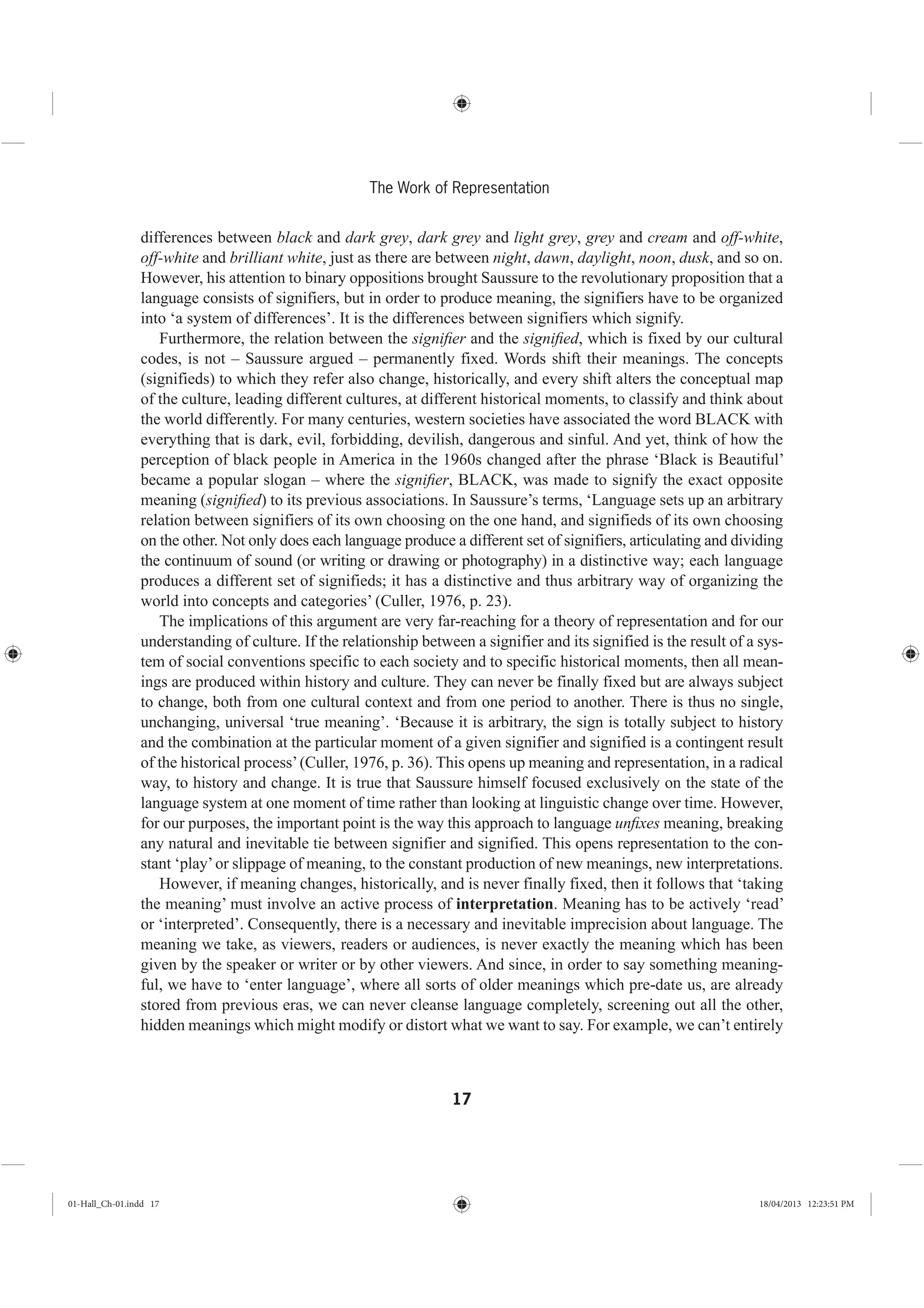 17
The Work of Representation
differences between black and dark grey, dark grey and light grey, grey and cream and off-white,
off-white and brilliant white, just as there are between night, dawn, daylight, noon, dusk, and so on.
However, his attention to binary oppositions brought Saussure to the revolutionary proposition that a
language consists of signifiers, but in order to produce meaning, the signifiers have to be organized
into ‘a system of differences’. It is the differences between signifiers which signify.
Furthermore, the relation between the signiﬁer and the signiﬁed, which is fixed by our cultural
codes, is not – Saussure argued – permanently fixed. Words shift their meanings. The concepts
(signifieds) to which they refer also change, historically, and every shift alters the conceptual map
of the culture, leading different cultures, at different historical moments, to classify and think about
the world differently. For many centuries, western societies have associated the word BLACK with
everything that is dark, evil, forbidding, devilish, dangerous and sinful. And yet, think of how the
perception of black people in America in the 1960s changed after the phrase ‘Black is Beautiful’
became a popular slogan – where the signiﬁer, BLACK, was made to signify the exact opposite
meaning (signiﬁed) to its previous associations. In Saussure’s terms, ‘Language sets up an arbitrary
relation between signifiers of its own choosing on the one hand, and signifieds of its own choosing
on the other. Not only does each language produce a different set of signifiers, articulating and dividing
the continuum of sound (or writing or drawing or photography) in a distinctive way; each language
produces a different set of signifieds; it has a distinctive and thus arbitrary way of organizing the
world into concepts and categories’ (Culler, 1976, p. 23).
The implications of this argument are very far-reaching for a theory of representation and for our
understanding of culture. If the relationship between a signifier and its signified is the result of a sys-
tem of social conventions specific to each society and to specific historical moments, then all mean-
ings are produced within history and culture. They can never be finally fixed but are always subject
to change, both from one cultural context and from one period to another. There is thus no single,
unchanging, universal ‘true meaning’. ‘Because it is arbitrary, the sign is totally subject to history
and the combination at the particular moment of a given signifier and signified is a contingent result
of the historical process’(Culler, 1976, p. 36). This opens up meaning and representation, in a radical
way, to history and change. It is true that Saussure himself focused exclusively on the state of the
language system at one moment of time rather than looking at linguistic change over time. However,
for our purposes, the important point is the way this approach to language unﬁxes meaning, breaking
any natural and inevitable tie between signifier and signified. This opens representation to the con-
stant ‘play’or slippage of meaning, to the constant production of new meanings, new interpretations.
However, if meaning changes, historically, and is never finally fixed, then it follows that ‘taking
the meaning’ must involve an active process of interpretation. Meaning has to be actively ‘read’
or ‘interpreted’. Consequently, there is a necessary and inevitable imprecision about language. The
meaning we take, as viewers, readers or audiences, is never exactly the meaning which has been
given by the speaker or writer or by other viewers. And since, in order to say something meaning-
ful, we have to ‘enter language’, where all sorts of older meanings which pre-date us, are already
stored from previous eras, we can never cleanse language completely, screening out all the other,
hidden meanings which might modify or distort what we want to say. For example, we can’t entirely
01-Hall_Ch-01.indd 17 18/04/2013 12:23:51 PM
 