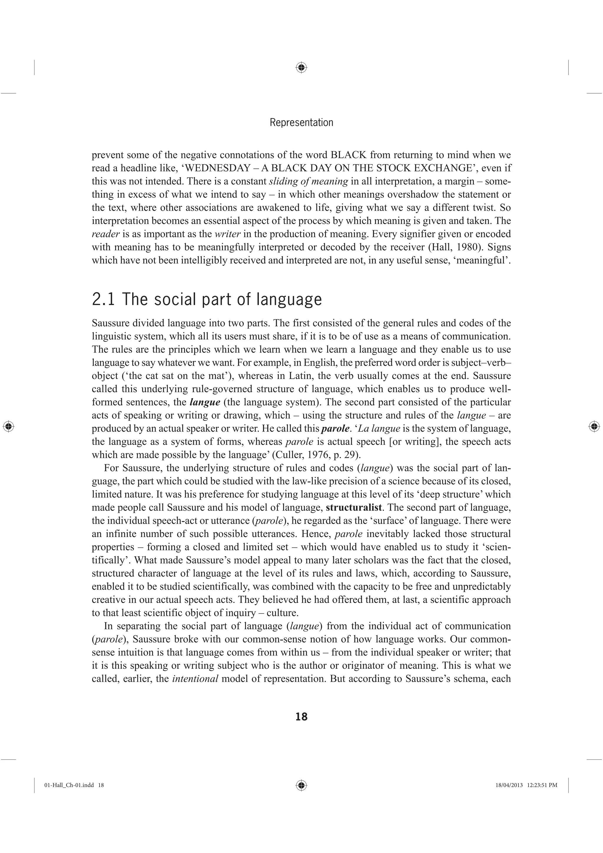 18
Representation
prevent some of the negative connotations of the word BLACK from returning to mind when we
read a headline like, ‘WEDNESDAY – A BLACK DAY ON THE STOCK EXCHANGE’, even if
this was not intended. There is a constant sliding of meaning in all interpretation, a margin – some-
thing in excess of what we intend to say – in which other meanings overshadow the statement or
the text, where other associations are awakened to life, giving what we say a different twist. So
interpretation becomes an essential aspect of the process by which meaning is given and taken. The
reader is as important as the writer in the production of meaning. Every signifier given or encoded
with meaning has to be meaningfully interpreted or decoded by the receiver (Hall, 1980). Signs
which have not been intelligibly received and interpreted are not, in any useful sense, ‘meaningful’.
2.1 The social part of language
Saussure divided language into two parts. The first consisted of the general rules and codes of the
linguistic system, which all its users must share, if it is to be of use as a means of communication.
The rules are the principles which we learn when we learn a language and they enable us to use
language to say whatever we want. For example, in English, the preferred word order is subject–verb–
object (‘the cat sat on the mat’), whereas in Latin, the verb usually comes at the end. Saussure
called this underlying rule-governed structure of language, which enables us to produce well-
formed sentences, the langue (the language system). The second part consisted of the particular
acts of speaking or writing or drawing, which – using the structure and rules of the langue – are
produced by an actual speaker or writer. He called this parole. ‘La langue is the system of language,
the language as a system of forms, whereas parole is actual speech [or writing], the speech acts
which are made possible by the language’ (Culler, 1976, p. 29).
For Saussure, the underlying structure of rules and codes (langue) was the social part of lan-
guage, the part which could be studied with the law-like precision of a science because of its closed,
limited nature. It was his preference for studying language at this level of its ‘deep structure’ which
made people call Saussure and his model of language, structuralist. The second part of language,
the individual speech-act or utterance (parole), he regarded as the ‘surface’of language. There were
an infinite number of such possible utterances. Hence, parole inevitably lacked those structural
properties – forming a closed and limited set – which would have enabled us to study it ‘scien-
tifically’. What made Saussure’s model appeal to many later scholars was the fact that the closed,
structured character of language at the level of its rules and laws, which, according to Saussure,
enabled it to be studied scientifically, was combined with the capacity to be free and unpredictably
creative in our actual speech acts. They believed he had offered them, at last, a scientific approach
to that least scientific object of inquiry – culture.
In separating the social part of language (langue) from the individual act of communication
(parole), Saussure broke with our common-sense notion of how language works. Our common-
sense intuition is that language comes from within us – from the individual speaker or writer; that
it is this speaking or writing subject who is the author or originator of meaning. This is what we
called, earlier, the intentional model of representation. But according to Saussure’s schema, each
01-Hall_Ch-01.indd 18 18/04/2013 12:23:51 PM
 