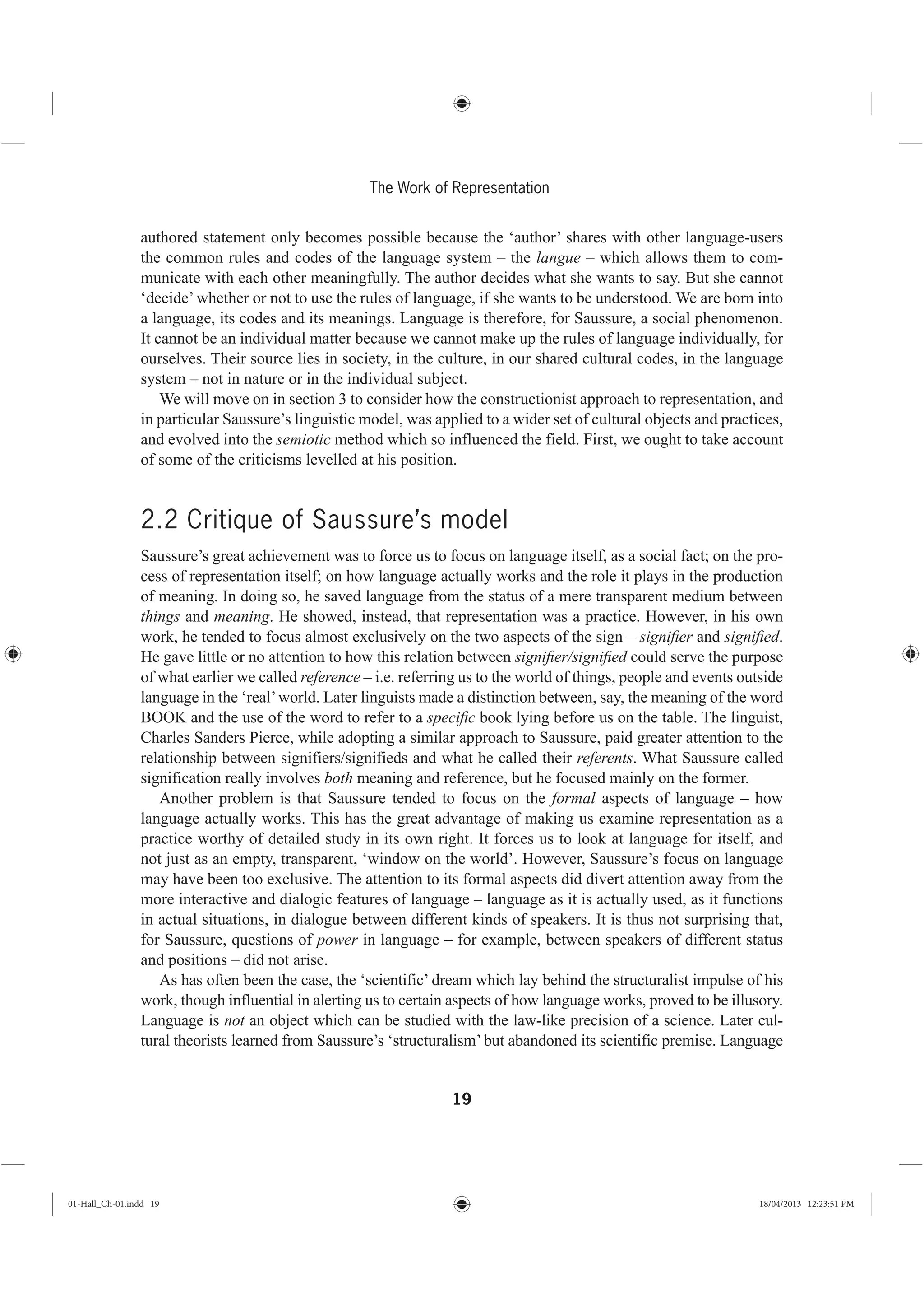 19
The Work of Representation
authored statement only becomes possible because the ‘author’ shares with other language-users
the common rules and codes of the language system – the langue – which allows them to com-
municate with each other meaningfully. The author decides what she wants to say. But she cannot
‘decide’ whether or not to use the rules of language, if she wants to be understood. We are born into
a language, its codes and its meanings. Language is therefore, for Saussure, a social phenomenon.
It cannot be an individual matter because we cannot make up the rules of language individually, for
ourselves. Their source lies in society, in the culture, in our shared cultural codes, in the language
system – not in nature or in the individual subject.
We will move on in section 3 to consider how the constructionist approach to representation, and
in particular Saussure’s linguistic model, was applied to a wider set of cultural objects and practices,
and evolved into the semiotic method which so influenced the field. First, we ought to take account
of some of the criticisms levelled at his position.
2.2 Critique of Saussure’s model
Saussure’s great achievement was to force us to focus on language itself, as a social fact; on the pro-
cess of representation itself; on how language actually works and the role it plays in the production
of meaning. In doing so, he saved language from the status of a mere transparent medium between
things and meaning. He showed, instead, that representation was a practice. However, in his own
work, he tended to focus almost exclusively on the two aspects of the sign – signiﬁer and signiﬁed.
He gave little or no attention to how this relation between signiﬁer/signiﬁed could serve the purpose
of what earlier we called reference – i.e. referring us to the world of things, people and events outside
language in the ‘real’world. Later linguists made a distinction between, say, the meaning of the word
BOOK and the use of the word to refer to a speciﬁc book lying before us on the table. The linguist,
Charles Sanders Pierce, while adopting a similar approach to Saussure, paid greater attention to the
relationship between signifiers/signifieds and what he called their referents. What Saussure called
signification really involves both meaning and reference, but he focused mainly on the former.
Another problem is that Saussure tended to focus on the formal aspects of language – how
language actually works. This has the great advantage of making us examine representation as a
practice worthy of detailed study in its own right. It forces us to look at language for itself, and
not just as an empty, transparent, ‘window on the world’. However, Saussure’s focus on language
may have been too exclusive. The attention to its formal aspects did divert attention away from the
more interactive and dialogic features of language – language as it is actually used, as it functions
in actual situations, in dialogue between different kinds of speakers. It is thus not surprising that,
for Saussure, questions of power in language – for example, between speakers of different status
and positions – did not arise.
As has often been the case, the ‘scientific’ dream which lay behind the structuralist impulse of his
work, though influential in alerting us to certain aspects of how language works, proved to be illusory.
Language is not an object which can be studied with the law-like precision of a science. Later cul-
tural theorists learned from Saussure’s ‘structuralism’ but abandoned its scientific premise. Language
01-Hall_Ch-01.indd 19 18/04/2013 12:23:51 PM
 