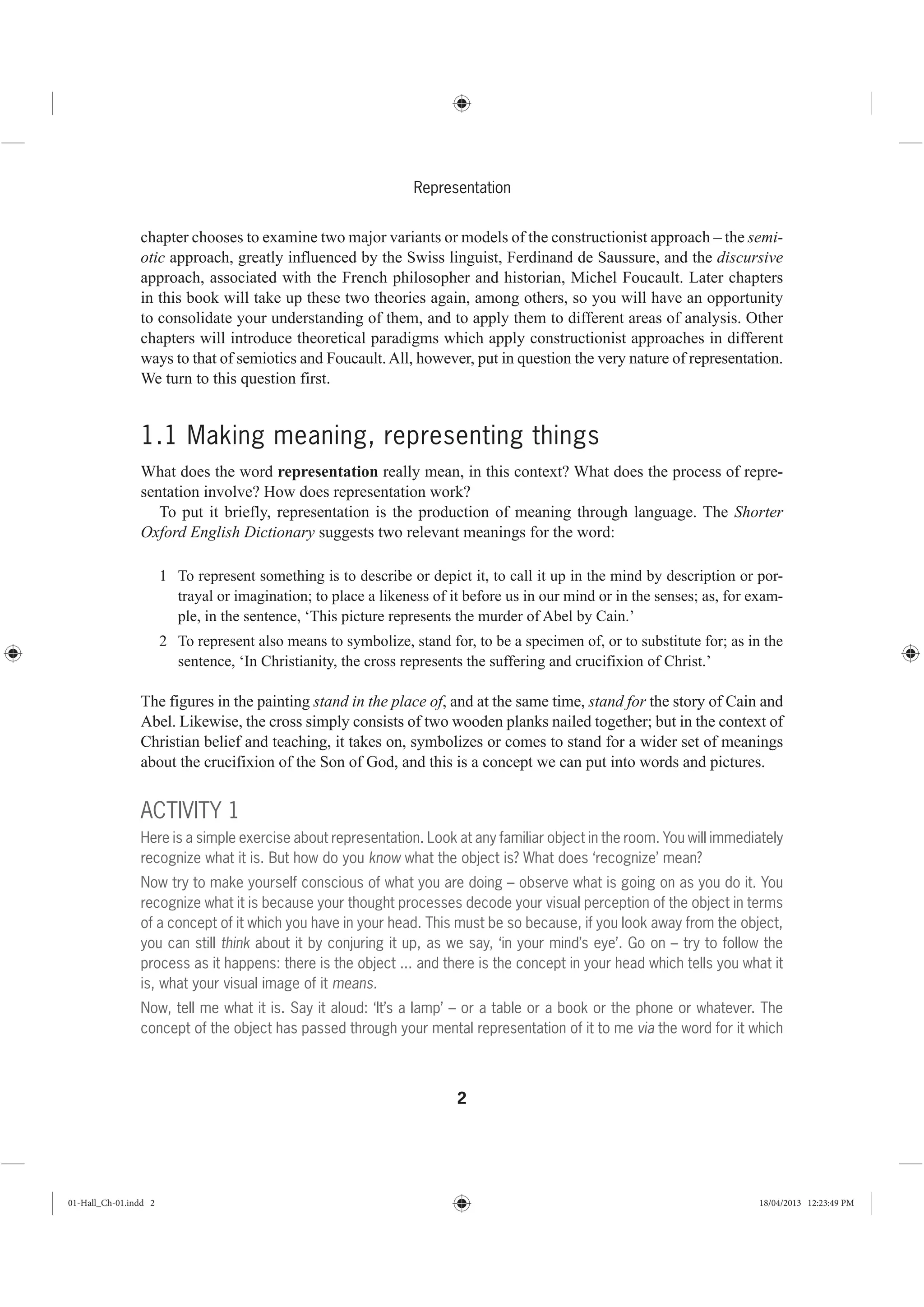 2
Representation
chapter chooses to examine two major variants or models of the constructionist approach – the semi-
otic approach, greatly influenced by the Swiss linguist, Ferdinand de Saussure, and the discursive
approach, associated with the French philosopher and historian, Michel Foucault. Later chapters
in this book will take up these two theories again, among others, so you will have an opportunity
to consolidate your understanding of them, and to apply them to different areas of analysis. Other
chapters will introduce theoretical paradigms which apply constructionist approaches in different
ways to that of semiotics and Foucault.All, however, put in question the very nature of representation.
We turn to this question first.
1.1 Making meaning, representing things
What does the word representation really mean, in this context? What does the process of repre-
sentation involve? How does representation work?
To put it briefly, representation is the production of meaning through language. The Shorter
Oxford English Dictionary suggests two relevant meanings for the word:
1 To represent something is to describe or depict it, to call it up in the mind by description or por-
trayal or imagination; to place a likeness of it before us in our mind or in the senses; as, for exam-
ple, in the sentence, ‘This picture represents the murder of Abel by Cain.’
2 To represent also means to symbolize, stand for, to be a specimen of, or to substitute for; as in the
sentence, ‘In Christianity, the cross represents the suffering and crucifixion of Christ.’
The figures in the painting stand in the place of, and at the same time, stand for the story of Cain and
Abel. Likewise, the cross simply consists of two wooden planks nailed together; but in the context of
Christian belief and teaching, it takes on, symbolizes or comes to stand for a wider set of meanings
about the crucifixion of the Son of God, and this is a concept we can put into words and pictures.
ACTIVITY 1
Here is a simple exercise about representation. Look at any familiar object in the room. You will immediately
recognize what it is. But how do you know what the object is? What does ‘recognize’ mean?
Now try to make yourself conscious of what you are doing – observe what is going on as you do it. You
recognize what it is because your thought processes decode your visual perception of the object in terms
of a concept of it which you have in your head. This must be so because, if you look away from the object,
you can still think about it by conjuring it up, as we say, ‘in your mind’s eye’. Go on – try to follow the
process as it happens: there is the object ... and there is the concept in your head which tells you what it
is, what your visual image of it means.
Now, tell me what it is. Say it aloud: ‘It’s a lamp’ – or a table or a book or the phone or whatever. The
concept of the object has passed through your mental representation of it to me via the word for it which
01-Hall_Ch-01.indd 2 18/04/2013 12:23:49 PM
 