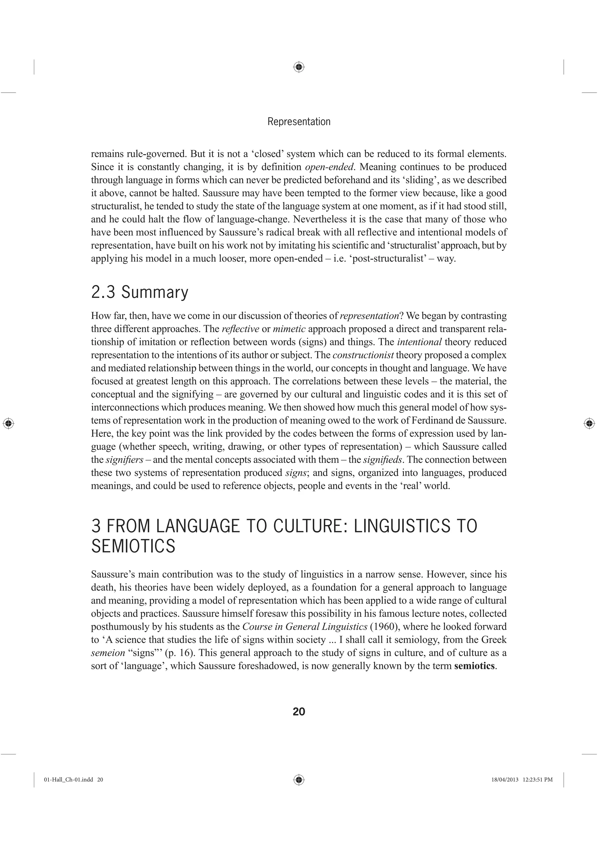 20
Representation
remains rule-governed. But it is not a ‘closed’ system which can be reduced to its formal elements.
Since it is constantly changing, it is by definition open-ended. Meaning continues to be produced
through language in forms which can never be predicted beforehand and its ‘sliding’, as we described
it above, cannot be halted. Saussure may have been tempted to the former view because, like a good
structuralist, he tended to study the state of the language system at one moment, as if it had stood still,
and he could halt the flow of language-change. Nevertheless it is the case that many of those who
have been most influenced by Saussure’s radical break with all reflective and intentional models of
representation, have built on his work not by imitating his scientific and ‘structuralist’approach, but by
applying his model in a much looser, more open-ended – i.e. ‘post-structuralist’ – way.
2.3 Summary
How far, then, have we come in our discussion of theories of representation? We began by contrasting
three different approaches. The reﬂective or mimetic approach proposed a direct and transparent rela-
tionship of imitation or reflection between words (signs) and things. The intentional theory reduced
representation to the intentions of its author or subject. The constructionist theory proposed a complex
and mediated relationship between things in the world, our concepts in thought and language. We have
focused at greatest length on this approach. The correlations between these levels – the material, the
conceptual and the signifying – are governed by our cultural and linguistic codes and it is this set of
interconnections which produces meaning. We then showed how much this general model of how sys-
tems of representation work in the production of meaning owed to the work of Ferdinand de Saussure.
Here, the key point was the link provided by the codes between the forms of expression used by lan-
guage (whether speech, writing, drawing, or other types of representation) – which Saussure called
the signiﬁers – and the mental concepts associated with them – the signiﬁeds. The connection between
these two systems of representation produced signs; and signs, organized into languages, produced
meanings, and could be used to reference objects, people and events in the ‘real’ world.
3 FROM LANGUAGE TO CULTURE: LINGUISTICS TO
SEMIOTICS
Saussure’s main contribution was to the study of linguistics in a narrow sense. However, since his
death, his theories have been widely deployed, as a foundation for a general approach to language
and meaning, providing a model of representation which has been applied to a wide range of cultural
objects and practices. Saussure himself foresaw this possibility in his famous lecture notes, collected
posthumously by his students as the Course in General Linguistics (1960), where he looked forward
to ‘A science that studies the life of signs within society ... I shall call it semiology, from the Greek
semeion “signs”’ (p. 16). This general approach to the study of signs in culture, and of culture as a
sort of ‘language’, which Saussure foreshadowed, is now generally known by the term semiotics.
01-Hall_Ch-01.indd 20 18/04/2013 12:23:51 PM
 