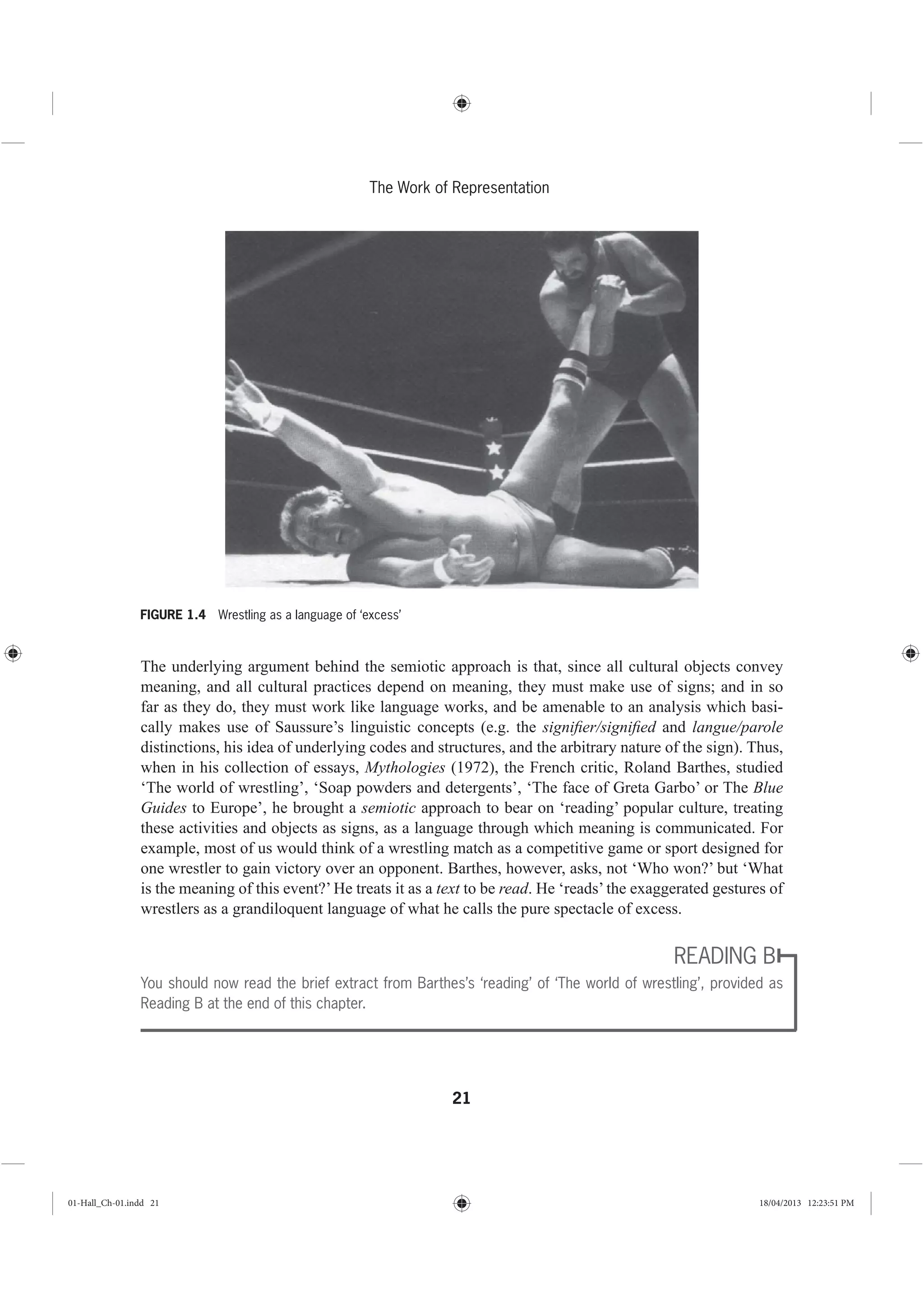 21
The Work of Representation
The underlying argument behind the semiotic approach is that, since all cultural objects convey
meaning, and all cultural practices depend on meaning, they must make use of signs; and in so
far as they do, they must work like language works, and be amenable to an analysis which basi-
cally makes use of Saussure’s linguistic concepts (e.g. the signiﬁer/signiﬁed and langue/parole
distinctions, his idea of underlying codes and structures, and the arbitrary nature of the sign). Thus,
when in his collection of essays, Mythologies (1972), the French critic, Roland Barthes, studied
‘The world of wrestling’, ‘Soap powders and detergents’, ‘The face of Greta Garbo’ or The Blue
Guides to Europe’, he brought a semiotic approach to bear on ‘reading’ popular culture, treating
these activities and objects as signs, as a language through which meaning is communicated. For
example, most of us would think of a wrestling match as a competitive game or sport designed for
one wrestler to gain victory over an opponent. Barthes, however, asks, not ‘Who won?’ but ‘What
is the meaning of this event?’ He treats it as a text to be read. He ‘reads’ the exaggerated gestures of
wrestlers as a grandiloquent language of what he calls the pure spectacle of excess.
READING B
You should now read the brief extract from Barthes’s ‘reading’ of ‘The world of wrestling’, provided as
Reading B at the end of this chapter.
FIGURE 1.4 Wrestling as a language of ‘excess’
01-Hall_Ch-01.indd 21 18/04/2013 12:23:51 PM
 