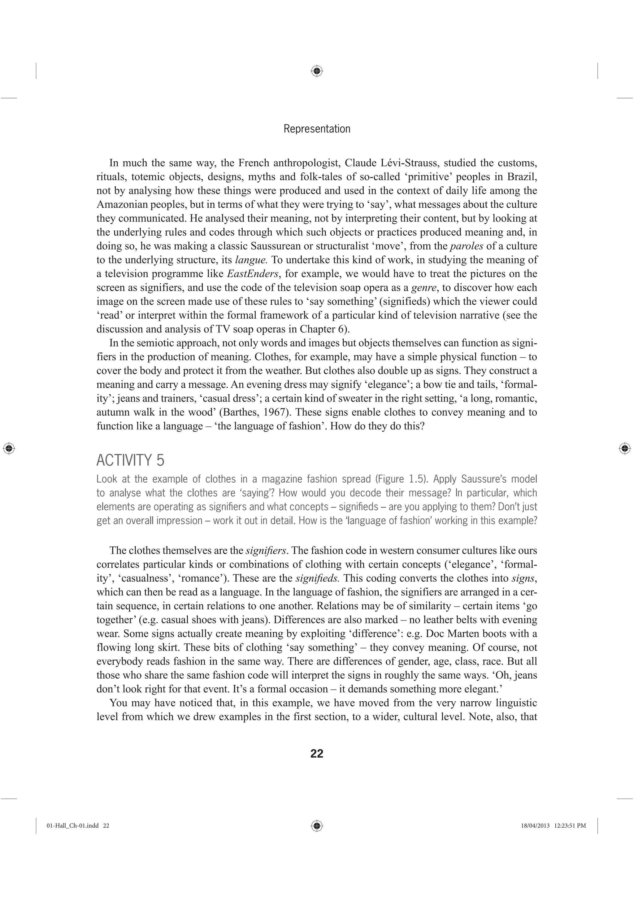 22
Representation
In much the same way, the French anthropologist, Claude Lévi-Strauss, studied the customs,
rituals, totemic objects, designs, myths and folk-tales of so-called ‘primitive’ peoples in Brazil,
not by analysing how these things were produced and used in the context of daily life among the
Amazonian peoples, but in terms of what they were trying to ‘say’, what messages about the culture
they communicated. He analysed their meaning, not by interpreting their content, but by looking at
the underlying rules and codes through which such objects or practices produced meaning and, in
doing so, he was making a classic Saussurean or structuralist ‘move’, from the paroles of a culture
to the underlying structure, its langue. To undertake this kind of work, in studying the meaning of
a television programme like EastEnders, for example, we would have to treat the pictures on the
screen as signifiers, and use the code of the television soap opera as a genre, to discover how each
image on the screen made use of these rules to ‘say something’ (signifieds) which the viewer could
‘read’ or interpret within the formal framework of a particular kind of television narrative (see the
discussion and analysis of TV soap operas in Chapter 6).
In the semiotic approach, not only words and images but objects themselves can function as signi-
fiers in the production of meaning. Clothes, for example, may have a simple physical function – to
cover the body and protect it from the weather. But clothes also double up as signs. They construct a
meaning and carry a message. An evening dress may signify ‘elegance’; a bow tie and tails, ‘formal-
ity’; jeans and trainers, ‘casual dress’; a certain kind of sweater in the right setting, ‘a long, romantic,
autumn walk in the wood’ (Barthes, 1967). These signs enable clothes to convey meaning and to
function like a language – ‘the language of fashion’. How do they do this?
ACTIVITY 5
Look at the example of clothes in a magazine fashion spread (Figure 1.5). Apply Saussure’s model
to analyse what the clothes are ‘saying’? How would you decode their message? In particular, which
elements are operating as signiﬁers and what concepts – signiﬁeds – are you applying to them? Don’t just
get an overall impression – work it out in detail. How is the ‘language of fashion’ working in this example?
The clothes themselves are the signiﬁers. The fashion code in western consumer cultures like ours
correlates particular kinds or combinations of clothing with certain concepts (‘elegance’, ‘formal-
ity’, ‘casualness’, ‘romance’). These are the signiﬁeds. This coding converts the clothes into signs,
which can then be read as a language. In the language of fashion, the signifiers are arranged in a cer-
tain sequence, in certain relations to one another. Relations may be of similarity – certain items ‘go
together’ (e.g. casual shoes with jeans). Differences are also marked – no leather belts with evening
wear. Some signs actually create meaning by exploiting ‘difference’: e.g. Doc Marten boots with a
flowing long skirt. These bits of clothing ‘say something’ – they convey meaning. Of course, not
everybody reads fashion in the same way. There are differences of gender, age, class, race. But all
those who share the same fashion code will interpret the signs in roughly the same ways. ‘Oh, jeans
don’t look right for that event. It’s a formal occasion – it demands something more elegant.’
You may have noticed that, in this example, we have moved from the very narrow linguistic
level from which we drew examples in the first section, to a wider, cultural level. Note, also, that
01-Hall_Ch-01.indd 22 18/04/2013 12:23:51 PM
 