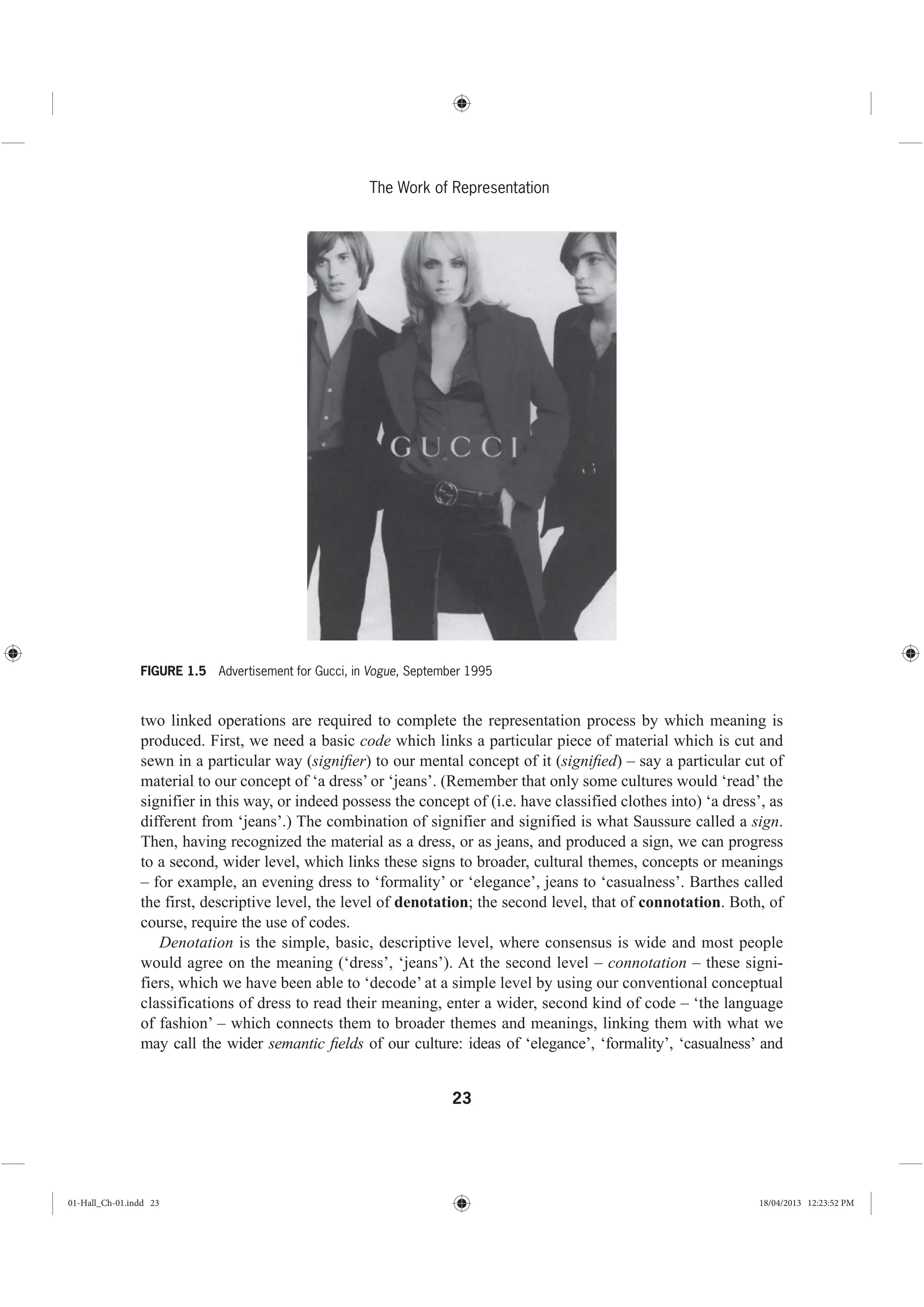 23
The Work of Representation
two linked operations are required to complete the representation process by which meaning is
produced. First, we need a basic code which links a particular piece of material which is cut and
sewn in a particular way (signiﬁer) to our mental concept of it (signiﬁed) – say a particular cut of
material to our concept of ‘a dress’ or ‘jeans’. (Remember that only some cultures would ‘read’ the
signifier in this way, or indeed possess the concept of (i.e. have classified clothes into) ‘a dress’, as
different from ‘jeans’.) The combination of signifier and signified is what Saussure called a sign.
Then, having recognized the material as a dress, or as jeans, and produced a sign, we can progress
to a second, wider level, which links these signs to broader, cultural themes, concepts or meanings
– for example, an evening dress to ‘formality’ or ‘elegance’, jeans to ‘casualness’. Barthes called
the first, descriptive level, the level of denotation; the second level, that of connotation. Both, of
course, require the use of codes.
Denotation is the simple, basic, descriptive level, where consensus is wide and most people
would agree on the meaning (‘dress’, ‘jeans’). At the second level – connotation – these signi-
fiers, which we have been able to ‘decode’ at a simple level by using our conventional conceptual
classifications of dress to read their meaning, enter a wider, second kind of code – ‘the language
of fashion’ – which connects them to broader themes and meanings, linking them with what we
may call the wider semantic ﬁelds of our culture: ideas of ‘elegance’, ‘formality’, ‘casualness’ and
FIGURE 1.5 Advertisement for Gucci, in Vogue, September 1995
01-Hall_Ch-01.indd 23 18/04/2013 12:23:52 PM
 