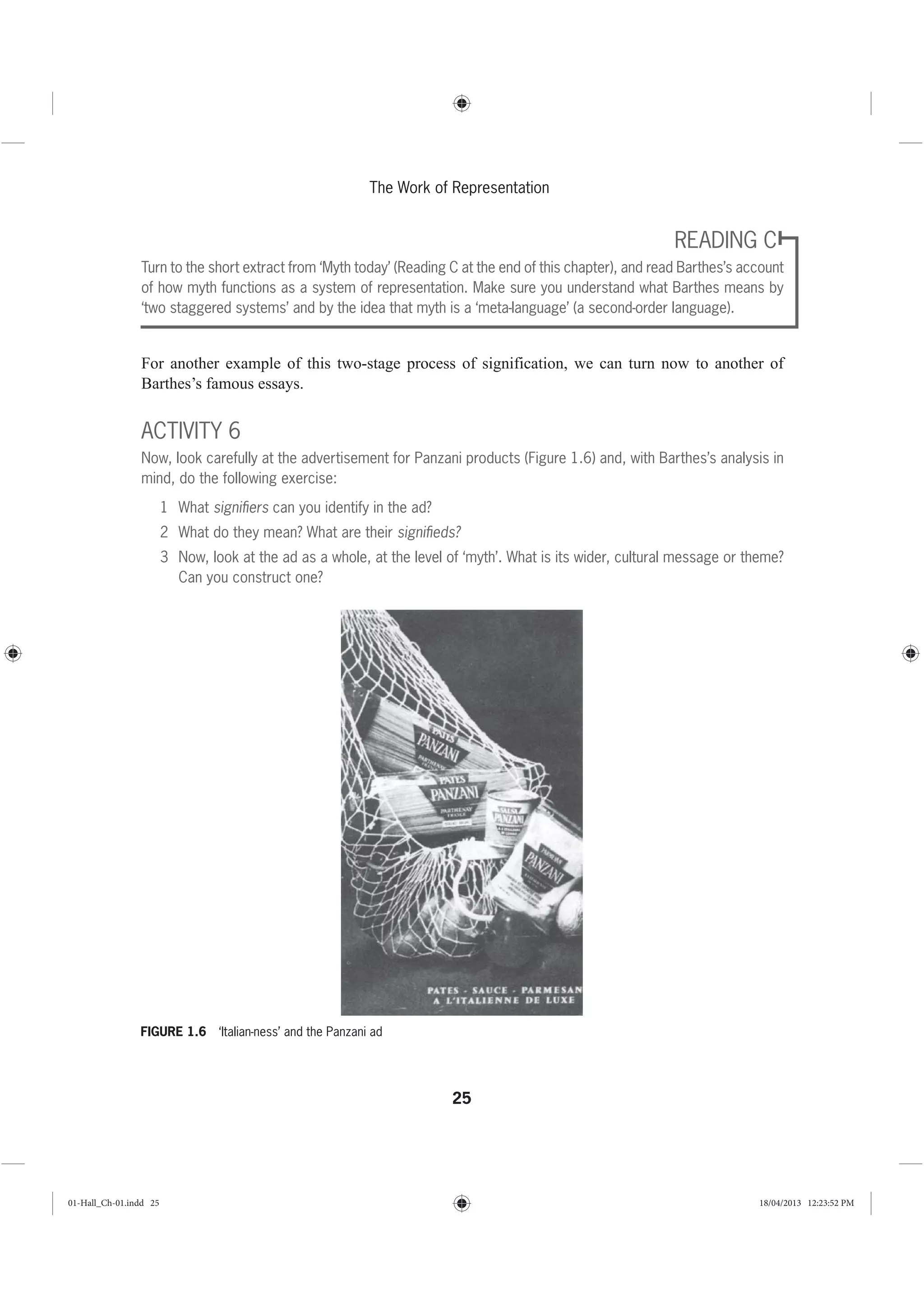 25
The Work of Representation
READING C
Turn to the short extract from ‘Myth today’ (Reading C at the end of this chapter), and read Barthes’s account
of how myth functions as a system of representation. Make sure you understand what Barthes means by
‘two staggered systems’ and by the idea that myth is a ‘meta-language’ (a second-order language).
For another example of this two-stage process of signification, we can turn now to another of
Barthes’s famous essays.
ACTIVITY 6
Now, look carefully at the advertisement for Panzani products (Figure 1.6) and, with Barthes’s analysis in
mind, do the following exercise:
1 What signiﬁers can you identify in the ad?
2 What do they mean? What are their signiﬁeds?
3 Now, look at the ad as a whole, at the level of ‘myth’. What is its wider, cultural message or theme?
Can you construct one?
FIGURE 1.6 ‘Italian-ness’ and the Panzani ad
01-Hall_Ch-01.indd 25 18/04/2013 12:23:52 PM
 