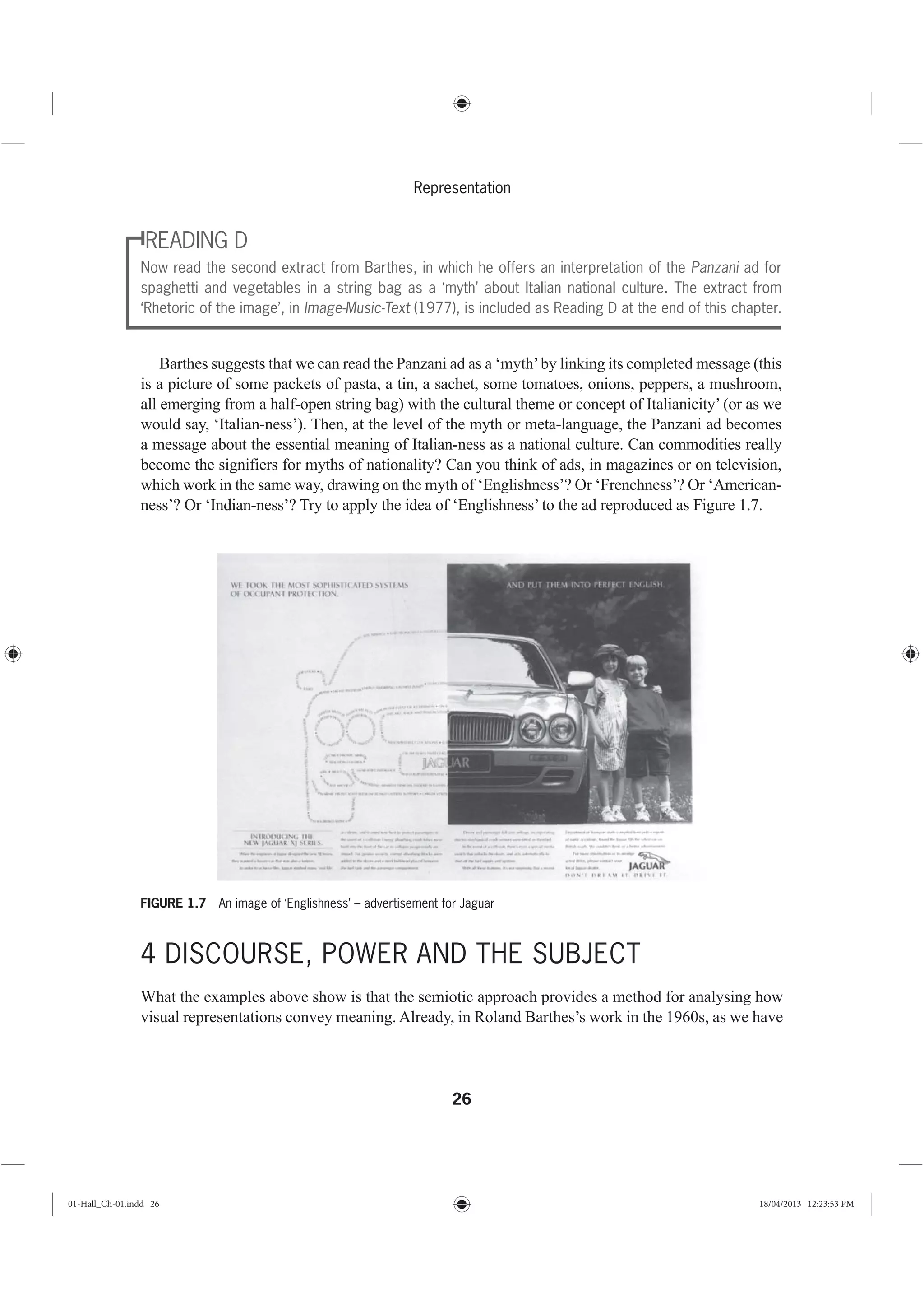26
Representation
READING D
Now read the second extract from Barthes, in which he offers an interpretation of the Panzani ad for
spaghetti and vegetables in a string bag as a ‘myth’ about Italian national culture. The extract from
‘Rhetoric of the image’, in Image-Music-Text (1977), is included as Reading D at the end of this chapter.
Barthes suggests that we can read the Panzani ad as a ‘myth’by linking its completed message (this
is a picture of some packets of pasta, a tin, a sachet, some tomatoes, onions, peppers, a mushroom,
all emerging from a half-open string bag) with the cultural theme or concept of Italianicity’ (or as we
would say, ‘Italian-ness’). Then, at the level of the myth or meta-language, the Panzani ad becomes
a message about the essential meaning of Italian-ness as a national culture. Can commodities really
become the signifiers for myths of nationality? Can you think of ads, in magazines or on television,
which work in the same way, drawing on the myth of ‘Englishness’? Or ‘Frenchness’? Or ‘American-
ness’? Or ‘Indian-ness’? Try to apply the idea of ‘Englishness’ to the ad reproduced as Figure 1.7.
4 DISCOURSE, POWER AND THE SUBJECT
What the examples above show is that the semiotic approach provides a method for analysing how
visual representations convey meaning. Already, in Roland Barthes’s work in the 1960s, as we have
FIGURE 1.7 An image of ‘Englishness’ – advertisement for Jaguar
01-Hall_Ch-01.indd 26 18/04/2013 12:23:53 PM
 