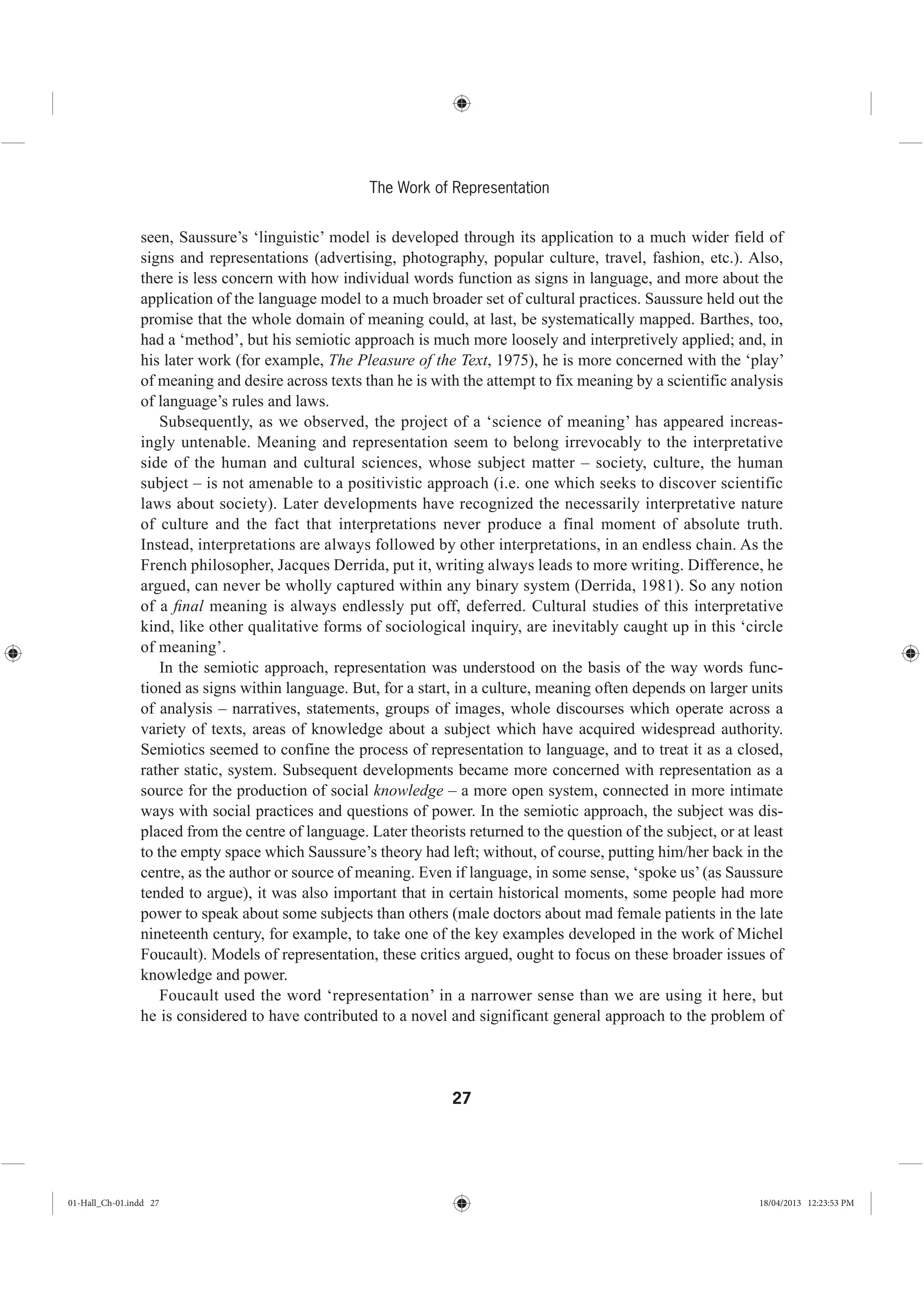 27
The Work of Representation
seen, Saussure’s ‘linguistic’ model is developed through its application to a much wider field of
signs and representations (advertising, photography, popular culture, travel, fashion, etc.). Also,
there is less concern with how individual words function as signs in language, and more about the
application of the language model to a much broader set of cultural practices. Saussure held out the
promise that the whole domain of meaning could, at last, be systematically mapped. Barthes, too,
had a ‘method’, but his semiotic approach is much more loosely and interpretively applied; and, in
his later work (for example, The Pleasure of the Text, 1975), he is more concerned with the ‘play’
of meaning and desire across texts than he is with the attempt to fix meaning by a scientific analysis
of language’s rules and laws.
Subsequently, as we observed, the project of a ‘science of meaning’ has appeared increas-
ingly untenable. Meaning and representation seem to belong irrevocably to the interpretative
side of the human and cultural sciences, whose subject matter – society, culture, the human
subject – is not amenable to a positivistic approach (i.e. one which seeks to discover scientific
laws about society). Later developments have recognized the necessarily interpretative nature
of culture and the fact that interpretations never produce a final moment of absolute truth.
Instead, interpretations are always followed by other interpretations, in an endless chain. As the
French philosopher, Jacques Derrida, put it, writing always leads to more writing. Difference, he
argued, can never be wholly captured within any binary system (Derrida, 1981). So any notion
of a ﬁnal meaning is always endlessly put off, deferred. Cultural studies of this interpretative
kind, like other qualitative forms of sociological inquiry, are inevitably caught up in this ‘circle
of meaning’.
In the semiotic approach, representation was understood on the basis of the way words func-
tioned as signs within language. But, for a start, in a culture, meaning often depends on larger units
of analysis – narratives, statements, groups of images, whole discourses which operate across a
variety of texts, areas of knowledge about a subject which have acquired widespread authority.
Semiotics seemed to confine the process of representation to language, and to treat it as a closed,
rather static, system. Subsequent developments became more concerned with representation as a
source for the production of social knowledge – a more open system, connected in more intimate
ways with social practices and questions of power. In the semiotic approach, the subject was dis-
placed from the centre of language. Later theorists returned to the question of the subject, or at least
to the empty space which Saussure’s theory had left; without, of course, putting him/her back in the
centre, as the author or source of meaning. Even if language, in some sense, ‘spoke us’(as Saussure
tended to argue), it was also important that in certain historical moments, some people had more
power to speak about some subjects than others (male doctors about mad female patients in the late
nineteenth century, for example, to take one of the key examples developed in the work of Michel
Foucault). Models of representation, these critics argued, ought to focus on these broader issues of
knowledge and power.
Foucault used the word ‘representation’ in a narrower sense than we are using it here, but
he is considered to have contributed to a novel and significant general approach to the problem of
01-Hall_Ch-01.indd 27 18/04/2013 12:23:53 PM
 
