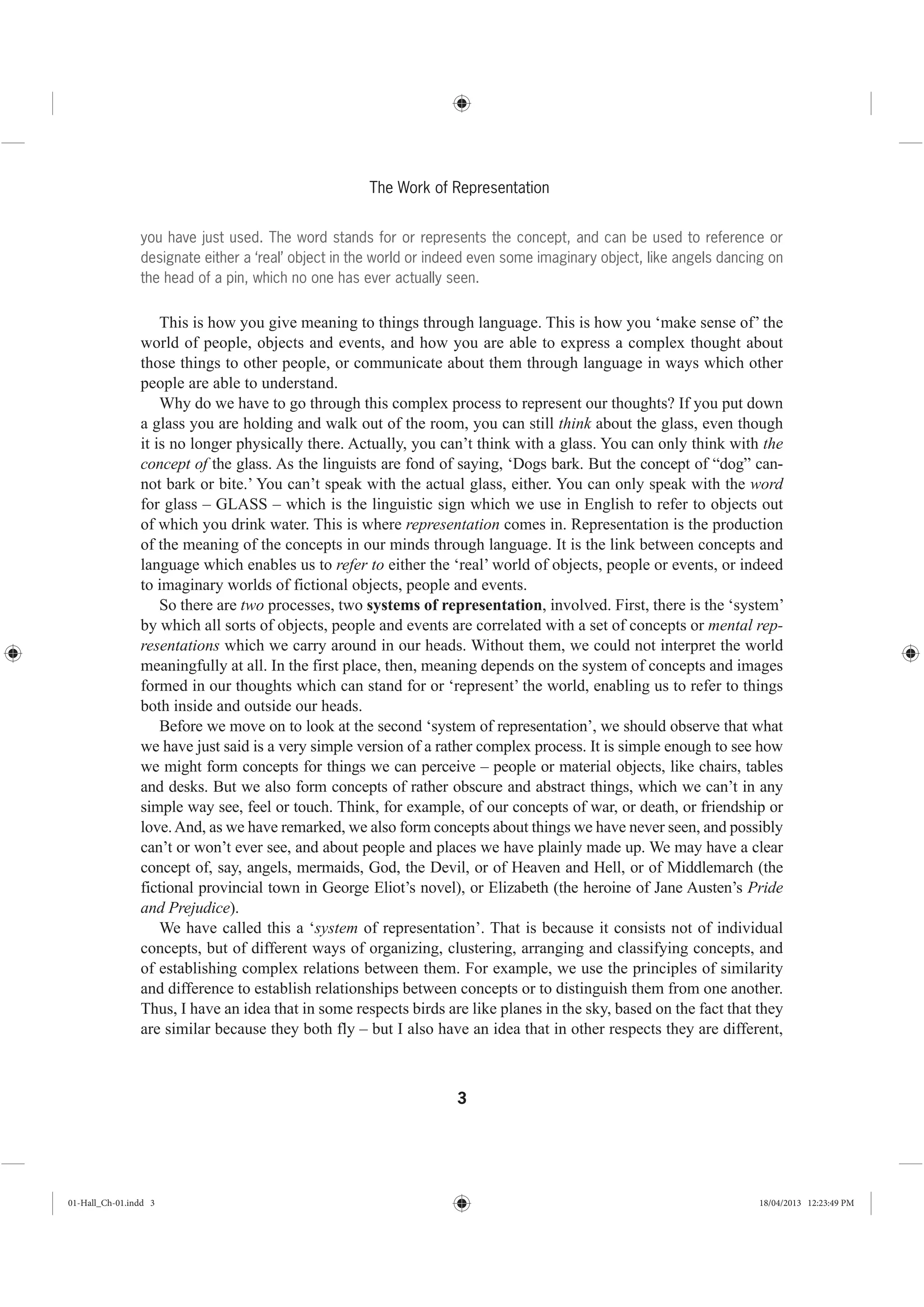 3
The Work of Representation
you have just used. The word stands for or represents the concept, and can be used to reference or
designate either a ‘real’ object in the world or indeed even some imaginary object, like angels dancing on
the head of a pin, which no one has ever actually seen.
This is how you give meaning to things through language. This is how you ‘make sense of’ the
world of people, objects and events, and how you are able to express a complex thought about
those things to other people, or communicate about them through language in ways which other
people are able to understand.
Why do we have to go through this complex process to represent our thoughts? If you put down
a glass you are holding and walk out of the room, you can still think about the glass, even though
it is no longer physically there. Actually, you can’t think with a glass. You can only think with the
concept of the glass. As the linguists are fond of saying, ‘Dogs bark. But the concept of “dog” can-
not bark or bite.’ You can’t speak with the actual glass, either. You can only speak with the word
for glass – GLASS – which is the linguistic sign which we use in English to refer to objects out
of which you drink water. This is where representation comes in. Representation is the production
of the meaning of the concepts in our minds through language. It is the link between concepts and
language which enables us to refer to either the ‘real’ world of objects, people or events, or indeed
to imaginary worlds of fictional objects, people and events.
So there are two processes, two systems of representation, involved. First, there is the ‘system’
by which all sorts of objects, people and events are correlated with a set of concepts or mental rep-
resentations which we carry around in our heads. Without them, we could not interpret the world
meaningfully at all. In the first place, then, meaning depends on the system of concepts and images
formed in our thoughts which can stand for or ‘represent’ the world, enabling us to refer to things
both inside and outside our heads.
Before we move on to look at the second ‘system of representation’, we should observe that what
we have just said is a very simple version of a rather complex process. It is simple enough to see how
we might form concepts for things we can perceive – people or material objects, like chairs, tables
and desks. But we also form concepts of rather obscure and abstract things, which we can’t in any
simple way see, feel or touch. Think, for example, of our concepts of war, or death, or friendship or
love.And, as we have remarked, we also form concepts about things we have never seen, and possibly
can’t or won’t ever see, and about people and places we have plainly made up. We may have a clear
concept of, say, angels, mermaids, God, the Devil, or of Heaven and Hell, or of Middlemarch (the
fictional provincial town in George Eliot’s novel), or Elizabeth (the heroine of Jane Austen’s Pride
and Prejudice).
We have called this a ‘system of representation’. That is because it consists not of individual
concepts, but of different ways of organizing, clustering, arranging and classifying concepts, and
of establishing complex relations between them. For example, we use the principles of similarity
and difference to establish relationships between concepts or to distinguish them from one another.
Thus, I have an idea that in some respects birds are like planes in the sky, based on the fact that they
are similar because they both fly – but I also have an idea that in other respects they are different,
01-Hall_Ch-01.indd 3 18/04/2013 12:23:49 PM
 