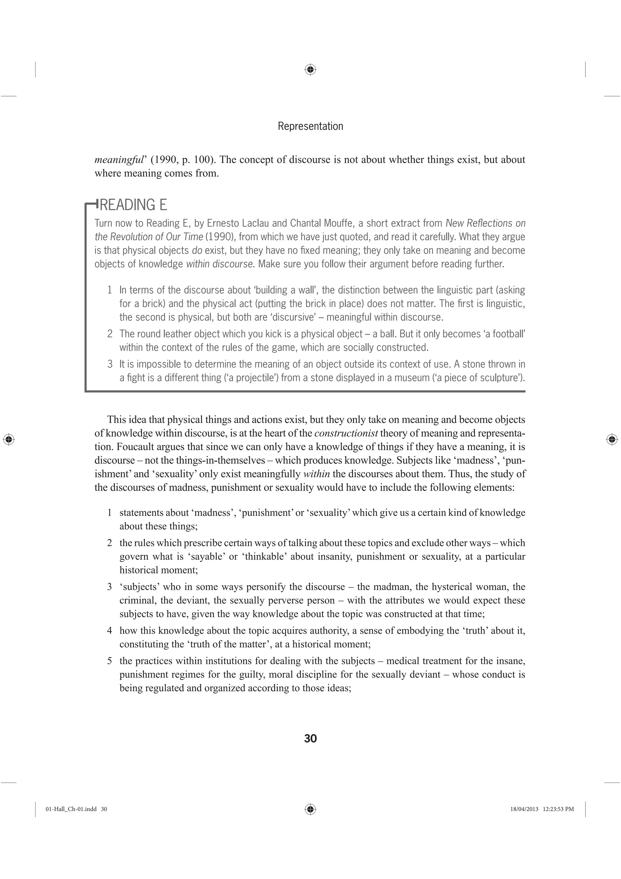 30
Representation
meaningful’ (1990, p. 100). The concept of discourse is not about whether things exist, but about
where meaning comes from.
READING E
Turn now to Reading E, by Ernesto Laclau and Chantal Mouffe, a short extract from New Reﬂections on
the Revolution of Our Time (1990), from which we have just quoted, and read it carefully. What they argue
is that physical objects do exist, but they have no ﬁxed meaning; they only take on meaning and become
objects of knowledge within discourse. Make sure you follow their argument before reading further.
1 In terms of the discourse about ‘building a wall’, the distinction between the linguistic part (asking
for a brick) and the physical act (putting the brick in place) does not matter. The ﬁrst is linguistic,
the second is physical, but both are ‘discursive’ – meaningful within discourse.
2 The round leather object which you kick is a physical object – a ball. But it only becomes ‘a football’
within the context of the rules of the game, which are socially constructed.
3 It is impossible to determine the meaning of an object outside its context of use. A stone thrown in
a ﬁght is a different thing (‘a projectile’) from a stone displayed in a museum (‘a piece of sculpture’).
This idea that physical things and actions exist, but they only take on meaning and become objects
of knowledge within discourse, is at the heart of the constructionist theory of meaning and representa-
tion. Foucault argues that since we can only have a knowledge of things if they have a meaning, it is
discourse – not the things-in-themselves – which produces knowledge. Subjects like ‘madness’, ‘pun-
ishment’ and ‘sexuality’ only exist meaningfully within the discourses about them. Thus, the study of
the discourses of madness, punishment or sexuality would have to include the following elements:
1 statements about ‘madness’, ‘punishment’or ‘sexuality’which give us a certain kind of knowledge
about these things;
2 the rules which prescribe certain ways of talking about these topics and exclude other ways – which
govern what is ‘sayable’ or ‘thinkable’ about insanity, punishment or sexuality, at a particular
historical moment;
3 ‘subjects’ who in some ways personify the discourse – the madman, the hysterical woman, the
criminal, the deviant, the sexually perverse person – with the attributes we would expect these
subjects to have, given the way knowledge about the topic was constructed at that time;
4 how this knowledge about the topic acquires authority, a sense of embodying the ‘truth’ about it,
constituting the ‘truth of the matter’, at a historical moment;
5 the practices within institutions for dealing with the subjects – medical treatment for the insane,
punishment regimes for the guilty, moral discipline for the sexually deviant – whose conduct is
being regulated and organized according to those ideas;
01-Hall_Ch-01.indd 30 18/04/2013 12:23:53 PM
 