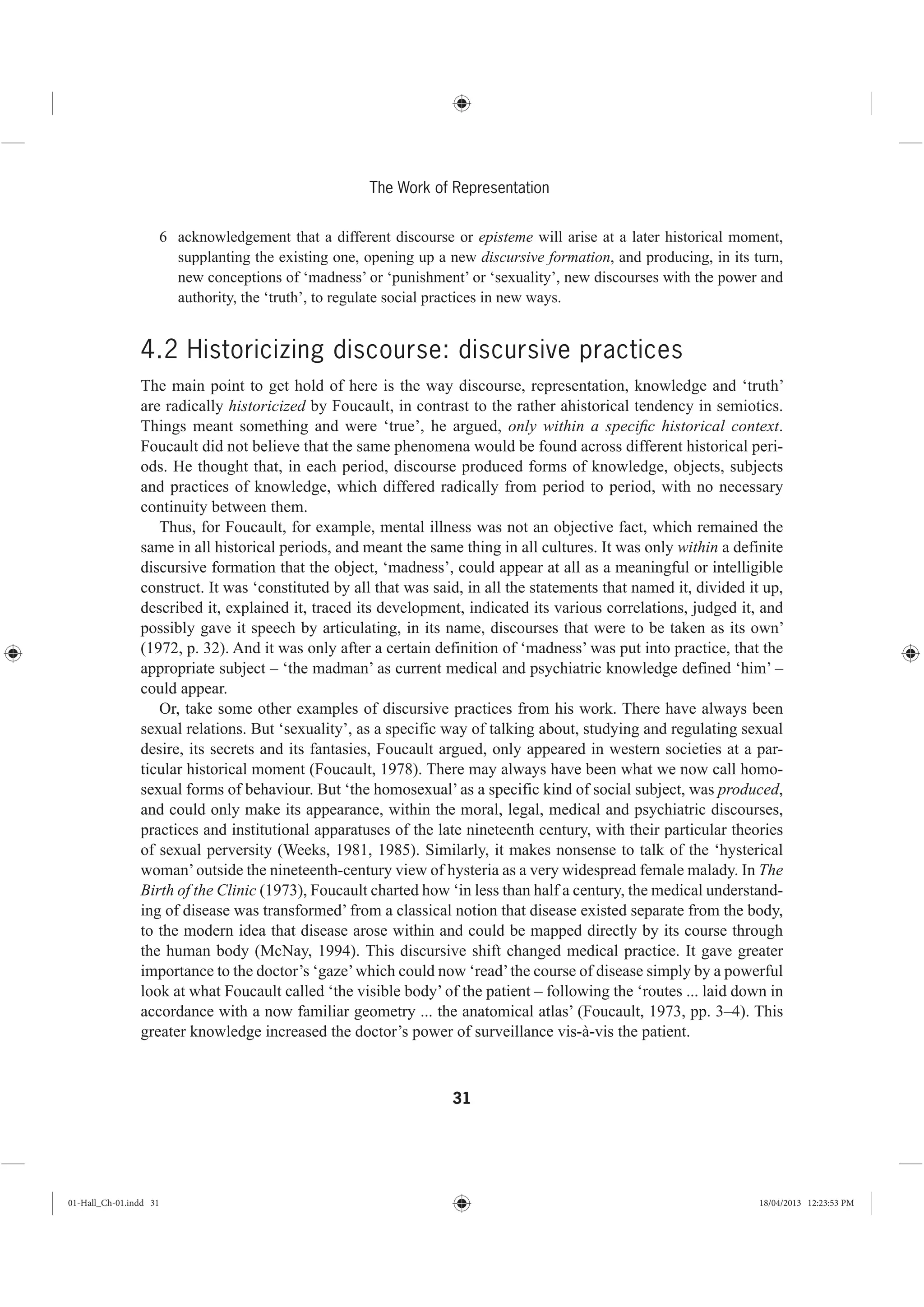 31
The Work of Representation
6 acknowledgement that a different discourse or episteme will arise at a later historical moment,
supplanting the existing one, opening up a new discursive formation, and producing, in its turn,
new conceptions of ‘madness’ or ‘punishment’ or ‘sexuality’, new discourses with the power and
authority, the ‘truth’, to regulate social practices in new ways.
4.2 Historicizing discourse: discursive practices
The main point to get hold of here is the way discourse, representation, knowledge and ‘truth’
are radically historicized by Foucault, in contrast to the rather ahistorical tendency in semiotics.
Things meant something and were ‘true’, he argued, only within a speciﬁc historical context.
Foucault did not believe that the same phenomena would be found across different historical peri-
ods. He thought that, in each period, discourse produced forms of knowledge, objects, subjects
and practices of knowledge, which differed radically from period to period, with no necessary
continuity between them.
Thus, for Foucault, for example, mental illness was not an objective fact, which remained the
same in all historical periods, and meant the same thing in all cultures. It was only within a definite
discursive formation that the object, ‘madness’, could appear at all as a meaningful or intelligible
construct. It was ‘constituted by all that was said, in all the statements that named it, divided it up,
described it, explained it, traced its development, indicated its various correlations, judged it, and
possibly gave it speech by articulating, in its name, discourses that were to be taken as its own’
(1972, p. 32). And it was only after a certain definition of ‘madness’ was put into practice, that the
appropriate subject – ‘the madman’ as current medical and psychiatric knowledge defined ‘him’ –
could appear.
Or, take some other examples of discursive practices from his work. There have always been
sexual relations. But ‘sexuality’, as a specific way of talking about, studying and regulating sexual
desire, its secrets and its fantasies, Foucault argued, only appeared in western societies at a par-
ticular historical moment (Foucault, 1978). There may always have been what we now call homo-
sexual forms of behaviour. But ‘the homosexual’ as a specific kind of social subject, was produced,
and could only make its appearance, within the moral, legal, medical and psychiatric discourses,
practices and institutional apparatuses of the late nineteenth century, with their particular theories
of sexual perversity (Weeks, 1981, 1985). Similarly, it makes nonsense to talk of the ‘hysterical
woman’outside the nineteenth-century view of hysteria as a very widespread female malady. In The
Birth of the Clinic (1973), Foucault charted how ‘in less than half a century, the medical understand-
ing of disease was transformed’ from a classical notion that disease existed separate from the body,
to the modern idea that disease arose within and could be mapped directly by its course through
the human body (McNay, 1994). This discursive shift changed medical practice. It gave greater
importance to the doctor’s ‘gaze’which could now ‘read’the course of disease simply by a powerful
look at what Foucault called ‘the visible body’ of the patient – following the ‘routes ... laid down in
accordance with a now familiar geometry ... the anatomical atlas’ (Foucault, 1973, pp. 3–4). This
greater knowledge increased the doctor’s power of surveillance vis-à-vis the patient.
01-Hall_Ch-01.indd 31 18/04/2013 12:23:53 PM
 