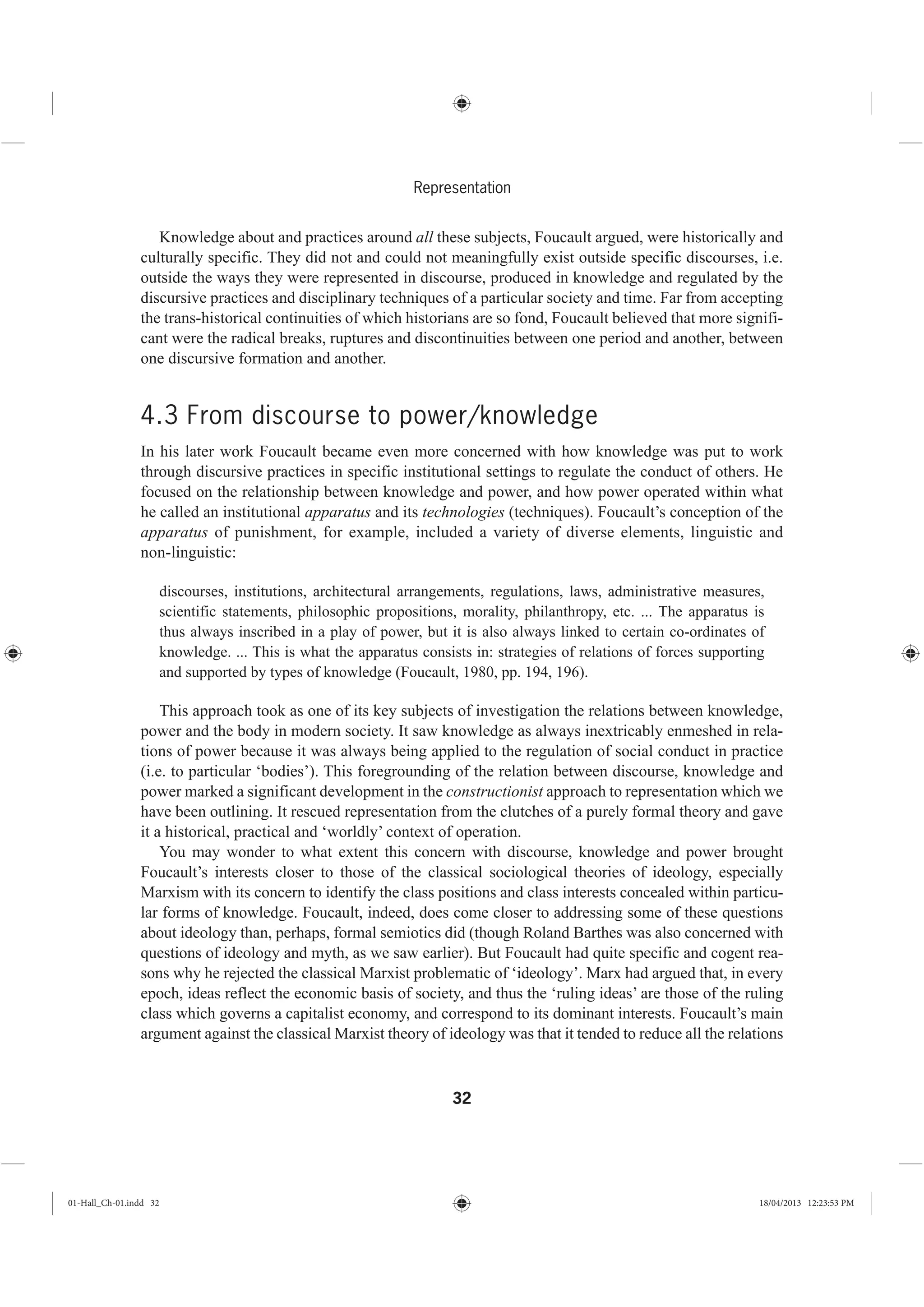 32
Representation
Knowledge about and practices around all these subjects, Foucault argued, were historically and
culturally specific. They did not and could not meaningfully exist outside specific discourses, i.e.
outside the ways they were represented in discourse, produced in knowledge and regulated by the
discursive practices and disciplinary techniques of a particular society and time. Far from accepting
the trans-historical continuities of which historians are so fond, Foucault believed that more signifi-
cant were the radical breaks, ruptures and discontinuities between one period and another, between
one discursive formation and another.
4.3 From discourse to power/knowledge
In his later work Foucault became even more concerned with how knowledge was put to work
through discursive practices in specific institutional settings to regulate the conduct of others. He
focused on the relationship between knowledge and power, and how power operated within what
he called an institutional apparatus and its technologies (techniques). Foucault’s conception of the
apparatus of punishment, for example, included a variety of diverse elements, linguistic and
non-linguistic:
discourses, institutions, architectural arrangements, regulations, laws, administrative measures,
scientific statements, philosophic propositions, morality, philanthropy, etc. ... The apparatus is
thus always inscribed in a play of power, but it is also always linked to certain co-ordinates of
knowledge. ... This is what the apparatus consists in: strategies of relations of forces supporting
and supported by types of knowledge (Foucault, 1980, pp. 194, 196).
This approach took as one of its key subjects of investigation the relations between knowledge,
power and the body in modern society. It saw knowledge as always inextricably enmeshed in rela-
tions of power because it was always being applied to the regulation of social conduct in practice
(i.e. to particular ‘bodies’). This foregrounding of the relation between discourse, knowledge and
power marked a significant development in the constructionist approach to representation which we
have been outlining. It rescued representation from the clutches of a purely formal theory and gave
it a historical, practical and ‘worldly’ context of operation.
You may wonder to what extent this concern with discourse, knowledge and power brought
Foucault’s interests closer to those of the classical sociological theories of ideology, especially
Marxism with its concern to identify the class positions and class interests concealed within particu-
lar forms of knowledge. Foucault, indeed, does come closer to addressing some of these questions
about ideology than, perhaps, formal semiotics did (though Roland Barthes was also concerned with
questions of ideology and myth, as we saw earlier). But Foucault had quite specific and cogent rea-
sons why he rejected the classical Marxist problematic of ‘ideology’. Marx had argued that, in every
epoch, ideas reflect the economic basis of society, and thus the ‘ruling ideas’ are those of the ruling
class which governs a capitalist economy, and correspond to its dominant interests. Foucault’s main
argument against the classical Marxist theory of ideology was that it tended to reduce all the relations
01-Hall_Ch-01.indd 32 18/04/2013 12:23:53 PM
 