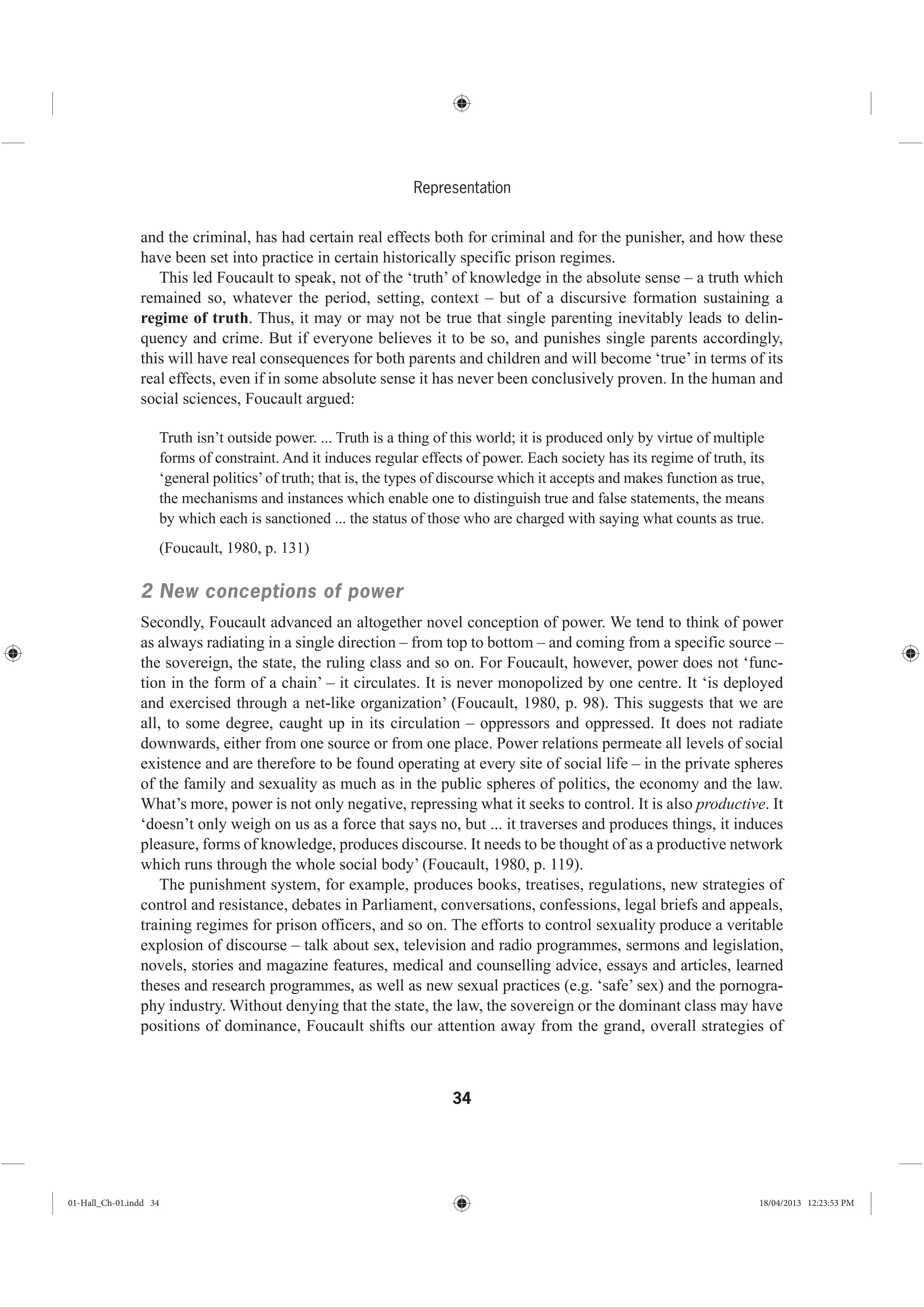 34
Representation
and the criminal, has had certain real effects both for criminal and for the punisher, and how these
have been set into practice in certain historically specific prison regimes.
This led Foucault to speak, not of the ‘truth’ of knowledge in the absolute sense – a truth which
remained so, whatever the period, setting, context – but of a discursive formation sustaining a
regime of truth. Thus, it may or may not be true that single parenting inevitably leads to delin-
quency and crime. But if everyone believes it to be so, and punishes single parents accordingly,
this will have real consequences for both parents and children and will become ‘true’ in terms of its
real effects, even if in some absolute sense it has never been conclusively proven. In the human and
social sciences, Foucault argued:
Truth isn’t outside power. ... Truth is a thing of this world; it is produced only by virtue of multiple
forms of constraint. And it induces regular effects of power. Each society has its regime of truth, its
‘general politics’of truth; that is, the types of discourse which it accepts and makes function as true,
the mechanisms and instances which enable one to distinguish true and false statements, the means
by which each is sanctioned ... the status of those who are charged with saying what counts as true.
(Foucault, 1980, p. 131)
2 New conceptions of power
Secondly, Foucault advanced an altogether novel conception of power. We tend to think of power
as always radiating in a single direction – from top to bottom – and coming from a specific source –
the sovereign, the state, the ruling class and so on. For Foucault, however, power does not ‘func-
tion in the form of a chain’ – it circulates. It is never monopolized by one centre. It ‘is deployed
and exercised through a net-like organization’ (Foucault, 1980, p. 98). This suggests that we are
all, to some degree, caught up in its circulation – oppressors and oppressed. It does not radiate
downwards, either from one source or from one place. Power relations permeate all levels of social
existence and are therefore to be found operating at every site of social life – in the private spheres
of the family and sexuality as much as in the public spheres of politics, the economy and the law.
What’s more, power is not only negative, repressing what it seeks to control. It is also productive. It
‘doesn’t only weigh on us as a force that says no, but ... it traverses and produces things, it induces
pleasure, forms of knowledge, produces discourse. It needs to be thought of as a productive network
which runs through the whole social body’ (Foucault, 1980, p. 119).
The punishment system, for example, produces books, treatises, regulations, new strategies of
control and resistance, debates in Parliament, conversations, confessions, legal briefs and appeals,
training regimes for prison officers, and so on. The efforts to control sexuality produce a veritable
explosion of discourse – talk about sex, television and radio programmes, sermons and legislation,
novels, stories and magazine features, medical and counselling advice, essays and articles, learned
theses and research programmes, as well as new sexual practices (e.g. ‘safe’ sex) and the pornogra-
phy industry. Without denying that the state, the law, the sovereign or the dominant class may have
positions of dominance, Foucault shifts our attention away from the grand, overall strategies of
01-Hall_Ch-01.indd 34 18/04/2013 12:23:53 PM
 