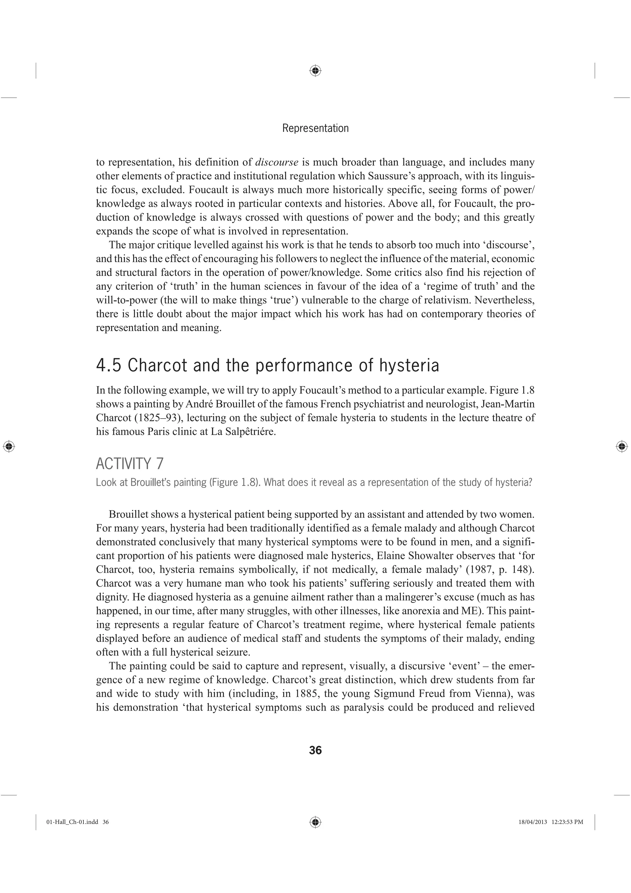 36
Representation
to representation, his definition of discourse is much broader than language, and includes many
other elements of practice and institutional regulation which Saussure’s approach, with its linguis-
tic focus, excluded. Foucault is always much more historically specific, seeing forms of power/
knowledge as always rooted in particular contexts and histories. Above all, for Foucault, the pro-
duction of knowledge is always crossed with questions of power and the body; and this greatly
expands the scope of what is involved in representation.
The major critique levelled against his work is that he tends to absorb too much into ‘discourse’,
and this has the effect of encouraging his followers to neglect the influence of the material, economic
and structural factors in the operation of power/knowledge. Some critics also find his rejection of
any criterion of ‘truth’ in the human sciences in favour of the idea of a ‘regime of truth’ and the
will-to-power (the will to make things ‘true’) vulnerable to the charge of relativism. Nevertheless,
there is little doubt about the major impact which his work has had on contemporary theories of
representation and meaning.
4.5 Charcot and the performance of hysteria
In the following example, we will try to apply Foucault’s method to a particular example. Figure 1.8
shows a painting by André Brouillet of the famous French psychiatrist and neurologist, Jean-Martin
Charcot (1825–93), lecturing on the subject of female hysteria to students in the lecture theatre of
his famous Paris clinic at La Salpêtriére.
ACTIVITY 7
Look at Brouillet’s painting (Figure 1.8). What does it reveal as a representation of the study of hysteria?
Brouillet shows a hysterical patient being supported by an assistant and attended by two women.
For many years, hysteria had been traditionally identified as a female malady and although Charcot
demonstrated conclusively that many hysterical symptoms were to be found in men, and a signifi-
cant proportion of his patients were diagnosed male hysterics, Elaine Showalter observes that ‘for
Charcot, too, hysteria remains symbolically, if not medically, a female malady’ (1987, p. 148).
Charcot was a very humane man who took his patients’ suffering seriously and treated them with
dignity. He diagnosed hysteria as a genuine ailment rather than a malingerer’s excuse (much as has
happened, in our time, after many struggles, with other illnesses, like anorexia and ME). This paint-
ing represents a regular feature of Charcot’s treatment regime, where hysterical female patients
displayed before an audience of medical staff and students the symptoms of their malady, ending
often with a full hysterical seizure.
The painting could be said to capture and represent, visually, a discursive ‘event’ – the emer-
gence of a new regime of knowledge. Charcot’s great distinction, which drew students from far
and wide to study with him (including, in 1885, the young Sigmund Freud from Vienna), was
his demonstration ‘that hysterical symptoms such as paralysis could be produced and relieved
01-Hall_Ch-01.indd 36 18/04/2013 12:23:53 PM
 