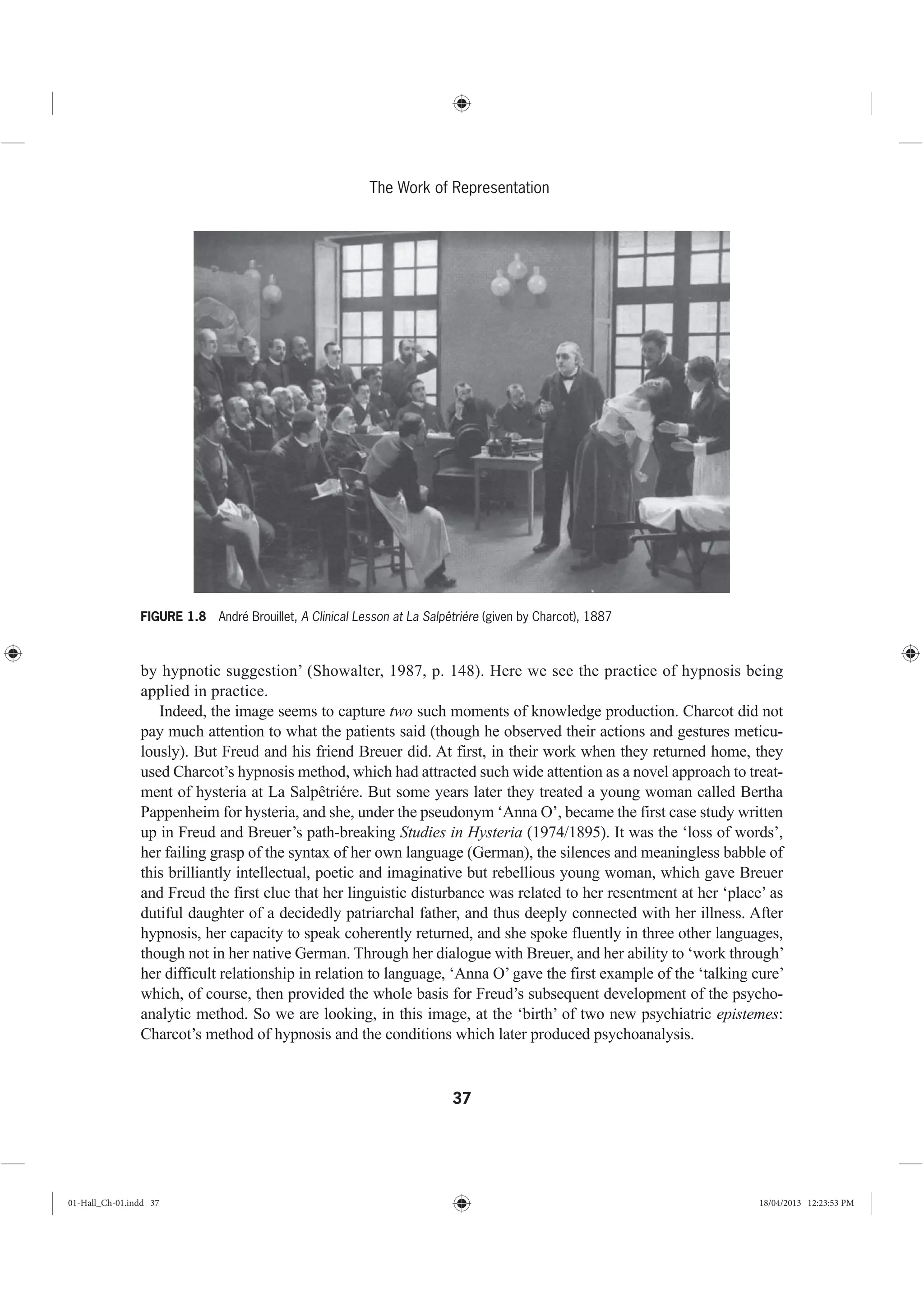 37
The Work of Representation
by hypnotic suggestion’ (Showalter, 1987, p. 148). Here we see the practice of hypnosis being
applied in practice.
Indeed, the image seems to capture two such moments of knowledge production. Charcot did not
pay much attention to what the patients said (though he observed their actions and gestures meticu-
lously). But Freud and his friend Breuer did. At first, in their work when they returned home, they
used Charcot’s hypnosis method, which had attracted such wide attention as a novel approach to treat-
ment of hysteria at La Salpêtriére. But some years later they treated a young woman called Bertha
Pappenheim for hysteria, and she, under the pseudonym ‘Anna O’, became the first case study written
up in Freud and Breuer’s path-breaking Studies in Hysteria (1974/1895). It was the ‘loss of words’,
her failing grasp of the syntax of her own language (German), the silences and meaningless babble of
this brilliantly intellectual, poetic and imaginative but rebellious young woman, which gave Breuer
and Freud the first clue that her linguistic disturbance was related to her resentment at her ‘place’ as
dutiful daughter of a decidedly patriarchal father, and thus deeply connected with her illness. After
hypnosis, her capacity to speak coherently returned, and she spoke fluently in three other languages,
though not in her native German. Through her dialogue with Breuer, and her ability to ‘work through’
her difficult relationship in relation to language, ‘Anna O’ gave the first example of the ‘talking cure’
which, of course, then provided the whole basis for Freud’s subsequent development of the psycho-
analytic method. So we are looking, in this image, at the ‘birth’ of two new psychiatric epistemes:
Charcot’s method of hypnosis and the conditions which later produced psychoanalysis.
FIGURE 1.8 André Brouillet, A Clinical Lesson at La Salpêtriére (given by Charcot), 1887
01-Hall_Ch-01.indd 37 18/04/2013 12:23:53 PM
 
