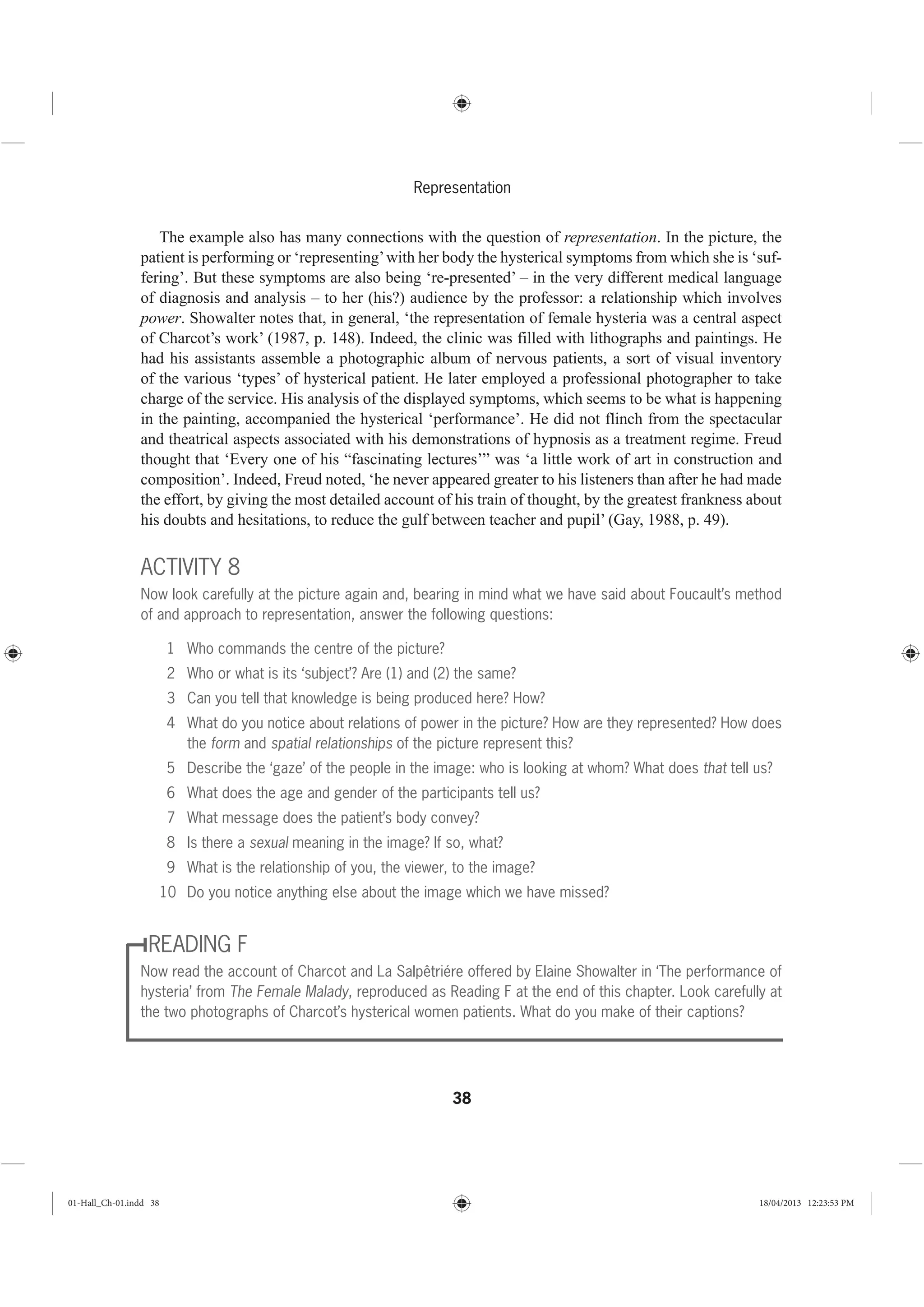 38
Representation
The example also has many connections with the question of representation. In the picture, the
patient is performing or ‘representing’with her body the hysterical symptoms from which she is ‘suf-
fering’. But these symptoms are also being ‘re-presented’ – in the very different medical language
of diagnosis and analysis – to her (his?) audience by the professor: a relationship which involves
power. Showalter notes that, in general, ‘the representation of female hysteria was a central aspect
of Charcot’s work’ (1987, p. 148). Indeed, the clinic was filled with lithographs and paintings. He
had his assistants assemble a photographic album of nervous patients, a sort of visual inventory
of the various ‘types’ of hysterical patient. He later employed a professional photographer to take
charge of the service. His analysis of the displayed symptoms, which seems to be what is happening
in the painting, accompanied the hysterical ‘performance’. He did not flinch from the spectacular
and theatrical aspects associated with his demonstrations of hypnosis as a treatment regime. Freud
thought that ‘Every one of his “fascinating lectures’” was ‘a little work of art in construction and
composition’. Indeed, Freud noted, ‘he never appeared greater to his listeners than after he had made
the effort, by giving the most detailed account of his train of thought, by the greatest frankness about
his doubts and hesitations, to reduce the gulf between teacher and pupil’ (Gay, 1988, p. 49).
ACTIVITY 8
Now look carefully at the picture again and, bearing in mind what we have said about Foucault’s method
of and approach to representation, answer the following questions:
1 Who commands the centre of the picture?
2 Who or what is its ‘subject’? Are (1) and (2) the same?
3 Can you tell that knowledge is being produced here? How?
4 What do you notice about relations of power in the picture? How are they represented? How does
the form and spatial relationships of the picture represent this?
5 Describe the ‘gaze’ of the people in the image: who is looking at whom? What does that tell us?
6 What does the age and gender of the participants tell us?
7 What message does the patient’s body convey?
8 Is there a sexual meaning in the image? If so, what?
9 What is the relationship of you, the viewer, to the image?
10 Do you notice anything else about the image which we have missed?
READING F
Now read the account of Charcot and La Salpêtriére offered by Elaine Showalter in ‘The performance of
hysteria’ from The Female Malady, reproduced as Reading F at the end of this chapter. Look carefully at
the two photographs of Charcot’s hysterical women patients. What do you make of their captions?
01-Hall_Ch-01.indd 38 18/04/2013 12:23:53 PM
 