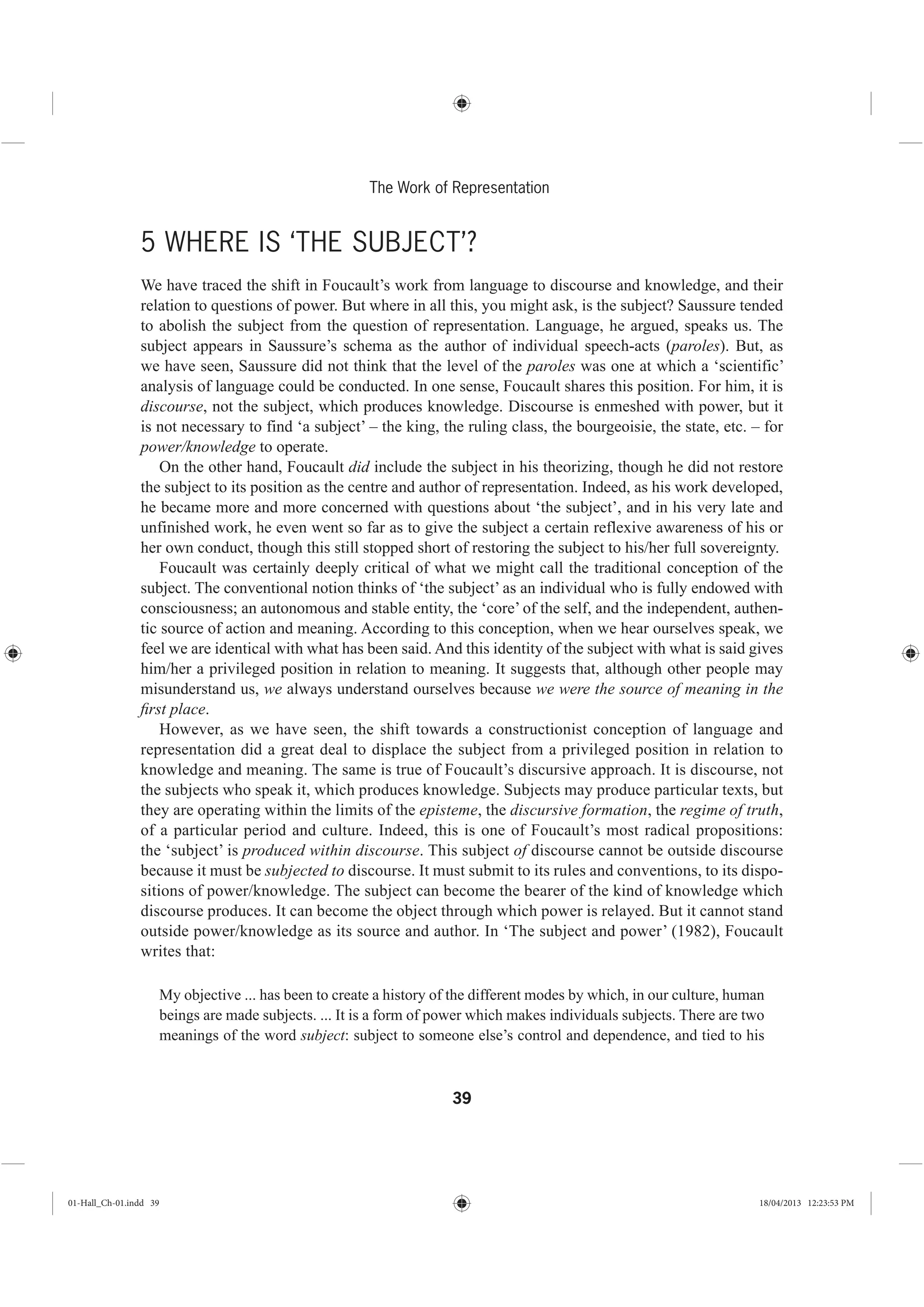 39
The Work of Representation
5 WHERE IS ‘THE SUBJECT’?
We have traced the shift in Foucault’s work from language to discourse and knowledge, and their
relation to questions of power. But where in all this, you might ask, is the subject? Saussure tended
to abolish the subject from the question of representation. Language, he argued, speaks us. The
subject appears in Saussure’s schema as the author of individual speech-acts (paroles). But, as
we have seen, Saussure did not think that the level of the paroles was one at which a ‘scientific’
analysis of language could be conducted. In one sense, Foucault shares this position. For him, it is
discourse, not the subject, which produces knowledge. Discourse is enmeshed with power, but it
is not necessary to find ‘a subject’ – the king, the ruling class, the bourgeoisie, the state, etc. – for
power/knowledge to operate.
On the other hand, Foucault did include the subject in his theorizing, though he did not restore
the subject to its position as the centre and author of representation. Indeed, as his work developed,
he became more and more concerned with questions about ‘the subject’, and in his very late and
unfinished work, he even went so far as to give the subject a certain reflexive awareness of his or
her own conduct, though this still stopped short of restoring the subject to his/her full sovereignty.
Foucault was certainly deeply critical of what we might call the traditional conception of the
subject. The conventional notion thinks of ‘the subject’ as an individual who is fully endowed with
consciousness; an autonomous and stable entity, the ‘core’ of the self, and the independent, authen-
tic source of action and meaning. According to this conception, when we hear ourselves speak, we
feel we are identical with what has been said. And this identity of the subject with what is said gives
him/her a privileged position in relation to meaning. It suggests that, although other people may
misunderstand us, we always understand ourselves because we were the source of meaning in the
ﬁrst place.
However, as we have seen, the shift towards a constructionist conception of language and
representation did a great deal to displace the subject from a privileged position in relation to
knowledge and meaning. The same is true of Foucault’s discursive approach. It is discourse, not
the subjects who speak it, which produces knowledge. Subjects may produce particular texts, but
they are operating within the limits of the episteme, the discursive formation, the regime of truth,
of a particular period and culture. Indeed, this is one of Foucault’s most radical propositions:
the ‘subject’ is produced within discourse. This subject of discourse cannot be outside discourse
because it must be subjected to discourse. It must submit to its rules and conventions, to its dispo-
sitions of power/knowledge. The subject can become the bearer of the kind of knowledge which
discourse produces. It can become the object through which power is relayed. But it cannot stand
outside power/knowledge as its source and author. In ‘The subject and power’ (1982), Foucault
writes that:
My objective ... has been to create a history of the different modes by which, in our culture, human
beings are made subjects. ... It is a form of power which makes individuals subjects. There are two
meanings of the word subject: subject to someone else’s control and dependence, and tied to his
01-Hall_Ch-01.indd 39 18/04/2013 12:23:53 PM
 