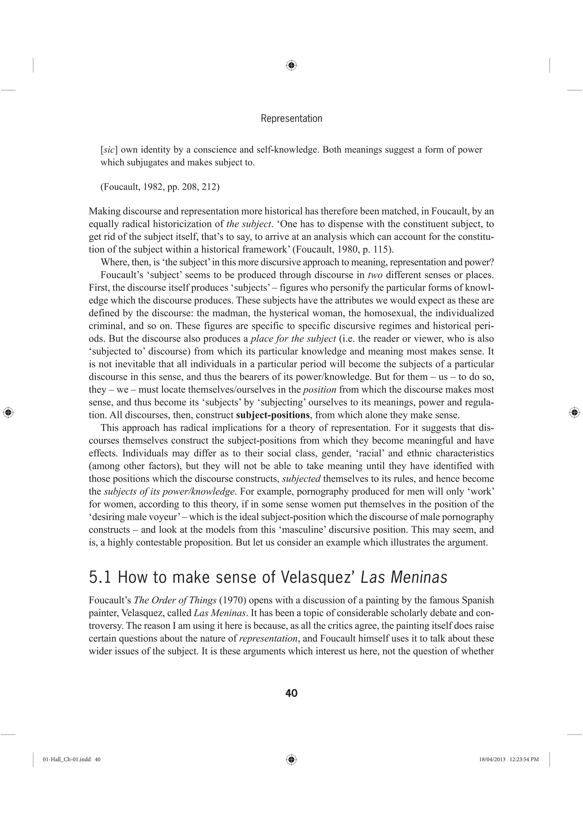 40
Representation
[sic] own identity by a conscience and self-knowledge. Both meanings suggest a form of power
which subjugates and makes subject to.
(Foucault, 1982, pp. 208, 212)
Making discourse and representation more historical has therefore been matched, in Foucault, by an
equally radical historicization of the subject. ‘One has to dispense with the constituent subject, to
get rid of the subject itself, that’s to say, to arrive at an analysis which can account for the constitu-
tion of the subject within a historical framework’ (Foucault, 1980, p. 115).
Where, then, is ‘the subject’in this more discursive approach to meaning, representation and power?
Foucault’s ‘subject’ seems to be produced through discourse in two different senses or places.
First, the discourse itself produces ‘subjects’– figures who personify the particular forms of knowl-
edge which the discourse produces. These subjects have the attributes we would expect as these are
defined by the discourse: the madman, the hysterical woman, the homosexual, the individualized
criminal, and so on. These figures are specific to specific discursive regimes and historical peri-
ods. But the discourse also produces a place for the subject (i.e. the reader or viewer, who is also
‘subjected to’ discourse) from which its particular knowledge and meaning most makes sense. It
is not inevitable that all individuals in a particular period will become the subjects of a particular
discourse in this sense, and thus the bearers of its power/knowledge. But for them – us – to do so,
they – we – must locate themselves/ourselves in the position from which the discourse makes most
sense, and thus become its ‘subjects’ by ‘subjecting’ ourselves to its meanings, power and regula-
tion. All discourses, then, construct subject-positions, from which alone they make sense.
This approach has radical implications for a theory of representation. For it suggests that dis-
courses themselves construct the subject-positions from which they become meaningful and have
effects. Individuals may differ as to their social class, gender, ‘racial’ and ethnic characteristics
(among other factors), but they will not be able to take meaning until they have identified with
those positions which the discourse constructs, subjected themselves to its rules, and hence become
the subjects of its power/knowledge. For example, pornography produced for men will only ‘work’
for women, according to this theory, if in some sense women put themselves in the position of the
‘desiring male voyeur’– which is the ideal subject-position which the discourse of male pornography
constructs – and look at the models from this ‘masculine’ discursive position. This may seem, and
is, a highly contestable proposition. But let us consider an example which illustrates the argument.
5.1 How to make sense of Velasquez’ Las Meninas
Foucault’s The Order of Things (1970) opens with a discussion of a painting by the famous Spanish
painter, Velasquez, called Las Meninas. It has been a topic of considerable scholarly debate and con-
troversy. The reason I am using it here is because, as all the critics agree, the painting itself does raise
certain questions about the nature of representation, and Foucault himself uses it to talk about these
wider issues of the subject. It is these arguments which interest us here, not the question of whether
01-Hall_Ch-01.indd 40 18/04/2013 12:23:54 PM
 