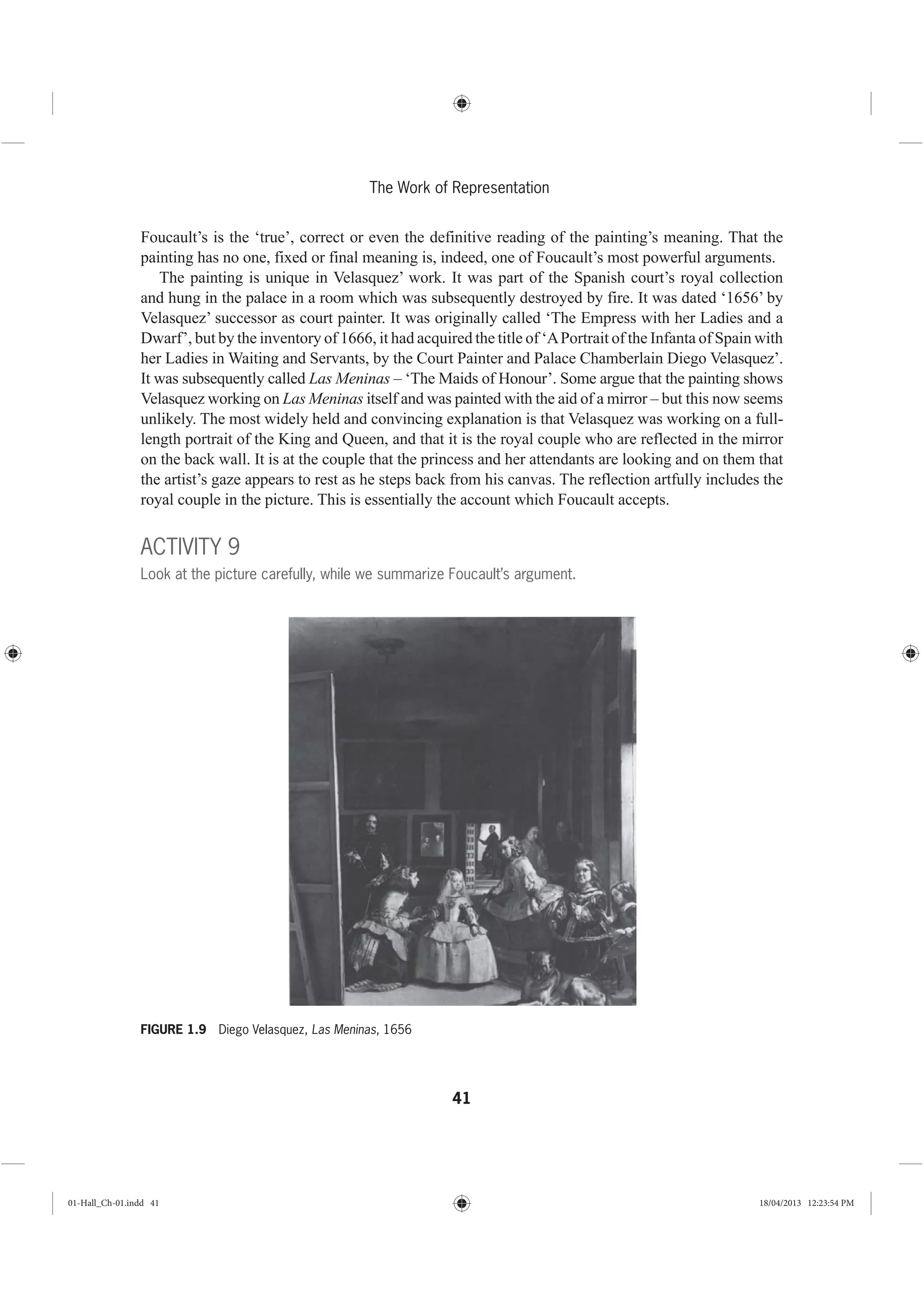 41
The Work of Representation
Foucault’s is the ‘true’, correct or even the definitive reading of the painting’s meaning. That the
painting has no one, fixed or final meaning is, indeed, one of Foucault’s most powerful arguments.
The painting is unique in Velasquez’ work. It was part of the Spanish court’s royal collection
and hung in the palace in a room which was subsequently destroyed by fire. It was dated ‘1656’ by
Velasquez’ successor as court painter. It was originally called ‘The Empress with her Ladies and a
Dwarf’, but by the inventory of 1666, it had acquired the title of ‘APortrait of the Infanta of Spain with
her Ladies in Waiting and Servants, by the Court Painter and Palace Chamberlain Diego Velasquez’.
It was subsequently called Las Meninas – ‘The Maids of Honour’. Some argue that the painting shows
Velasquez working on Las Meninas itself and was painted with the aid of a mirror – but this now seems
unlikely. The most widely held and convincing explanation is that Velasquez was working on a full-
length portrait of the King and Queen, and that it is the royal couple who are reflected in the mirror
on the back wall. It is at the couple that the princess and her attendants are looking and on them that
the artist’s gaze appears to rest as he steps back from his canvas. The reflection artfully includes the
royal couple in the picture. This is essentially the account which Foucault accepts.
ACTIVITY 9
Look at the picture carefully, while we summarize Foucault’s argument.
FIGURE 1.9 Diego Velasquez, Las Meninas, 1656
01-Hall_Ch-01.indd 41 18/04/2013 12:23:54 PM
 