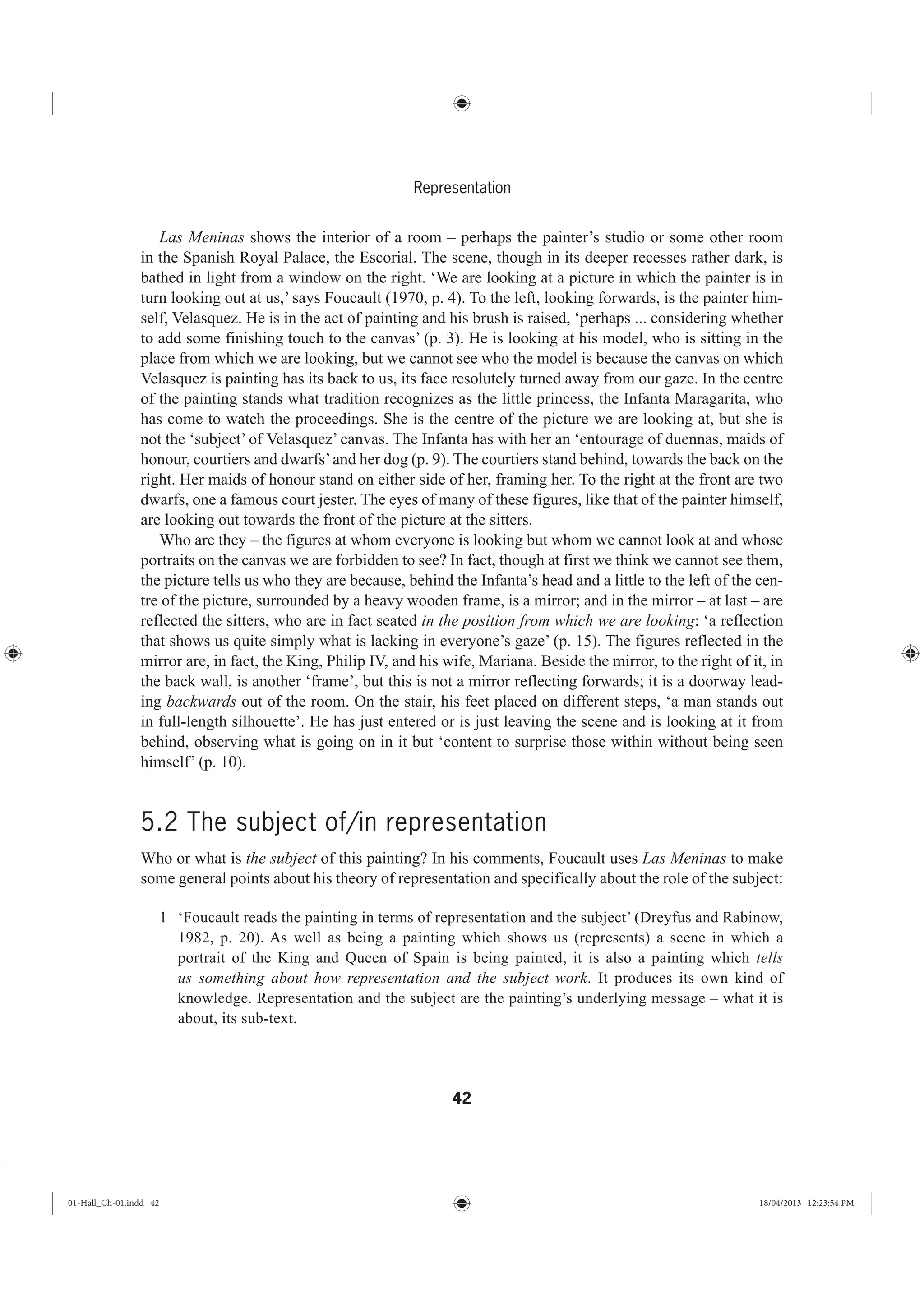 42
Representation
Las Meninas shows the interior of a room – perhaps the painter’s studio or some other room
in the Spanish Royal Palace, the Escorial. The scene, though in its deeper recesses rather dark, is
bathed in light from a window on the right. ‘We are looking at a picture in which the painter is in
turn looking out at us,’ says Foucault (1970, p. 4). To the left, looking forwards, is the painter him-
self, Velasquez. He is in the act of painting and his brush is raised, ‘perhaps ... considering whether
to add some finishing touch to the canvas’ (p. 3). He is looking at his model, who is sitting in the
place from which we are looking, but we cannot see who the model is because the canvas on which
Velasquez is painting has its back to us, its face resolutely turned away from our gaze. In the centre
of the painting stands what tradition recognizes as the little princess, the Infanta Maragarita, who
has come to watch the proceedings. She is the centre of the picture we are looking at, but she is
not the ‘subject’ of Velasquez’ canvas. The Infanta has with her an ‘entourage of duennas, maids of
honour, courtiers and dwarfs’and her dog (p. 9). The courtiers stand behind, towards the back on the
right. Her maids of honour stand on either side of her, framing her. To the right at the front are two
dwarfs, one a famous court jester. The eyes of many of these figures, like that of the painter himself,
are looking out towards the front of the picture at the sitters.
Who are they – the figures at whom everyone is looking but whom we cannot look at and whose
portraits on the canvas we are forbidden to see? In fact, though at first we think we cannot see them,
the picture tells us who they are because, behind the Infanta’s head and a little to the left of the cen-
tre of the picture, surrounded by a heavy wooden frame, is a mirror; and in the mirror – at last – are
reflected the sitters, who are in fact seated in the position from which we are looking: ‘a reflection
that shows us quite simply what is lacking in everyone’s gaze’ (p. 15). The figures reflected in the
mirror are, in fact, the King, Philip IV, and his wife, Mariana. Beside the mirror, to the right of it, in
the back wall, is another ‘frame’, but this is not a mirror reflecting forwards; it is a doorway lead-
ing backwards out of the room. On the stair, his feet placed on different steps, ‘a man stands out
in full-length silhouette’. He has just entered or is just leaving the scene and is looking at it from
behind, observing what is going on in it but ‘content to surprise those within without being seen
himself’ (p. 10).
5.2 The subject of/in representation
Who or what is the subject of this painting? In his comments, Foucault uses Las Meninas to make
some general points about his theory of representation and specifically about the role of the subject:
1 ‘Foucault reads the painting in terms of representation and the subject’ (Dreyfus and Rabinow,
1982, p. 20). As well as being a painting which shows us (represents) a scene in which a
portrait of the King and Queen of Spain is being painted, it is also a painting which tells
us something about how representation and the subject work. It produces its own kind of
knowledge. Representation and the subject are the painting’s underlying message – what it is
about, its sub-text.
01-Hall_Ch-01.indd 42 18/04/2013 12:23:54 PM
 