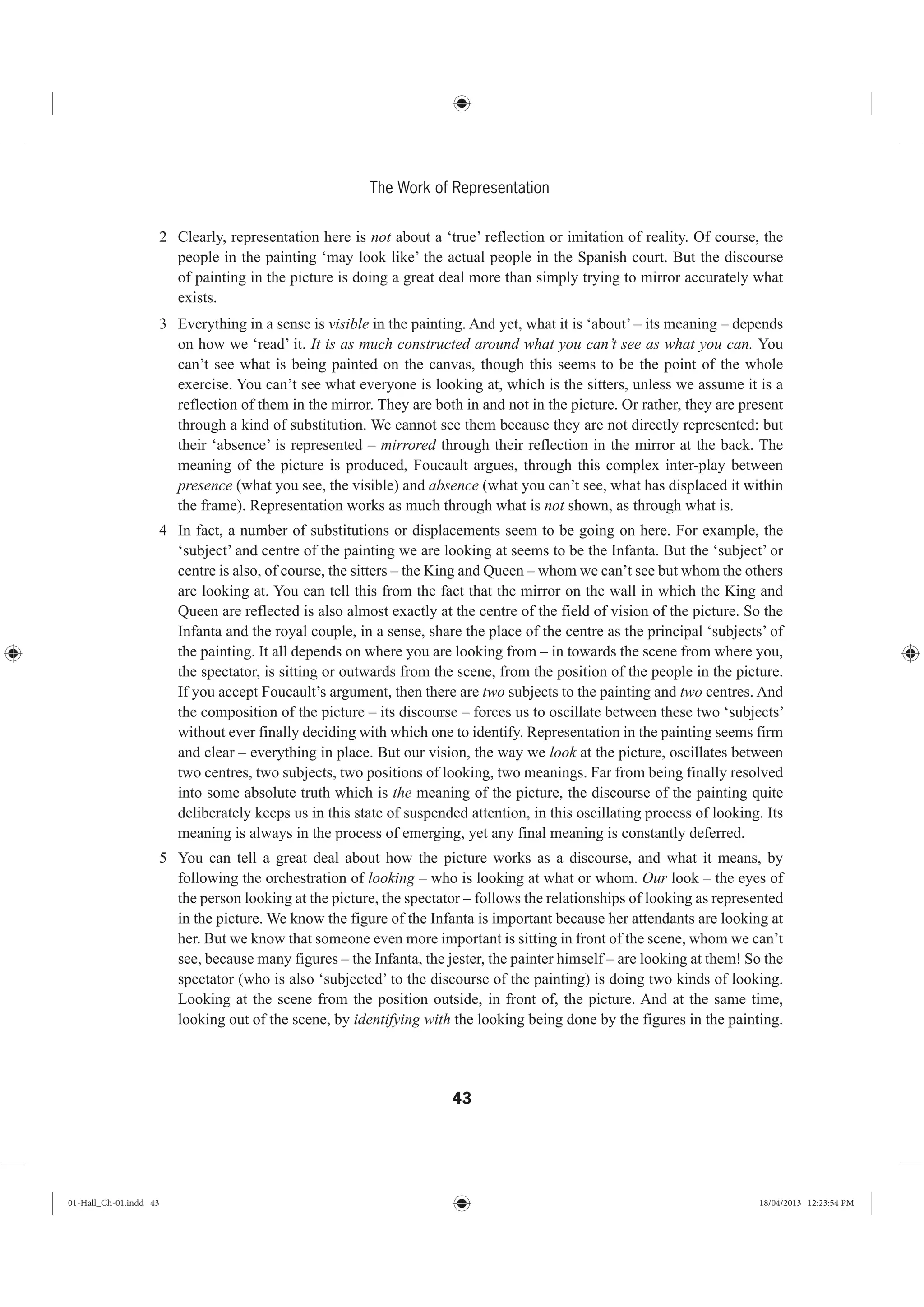 43
The Work of Representation
2 Clearly, representation here is not about a ‘true’ reflection or imitation of reality. Of course, the
people in the painting ‘may look like’ the actual people in the Spanish court. But the discourse
of painting in the picture is doing a great deal more than simply trying to mirror accurately what
exists.
3 Everything in a sense is visible in the painting. And yet, what it is ‘about’ – its meaning – depends
on how we ‘read’ it. It is as much constructed around what you can’t see as what you can. You
can’t see what is being painted on the canvas, though this seems to be the point of the whole
exercise. You can’t see what everyone is looking at, which is the sitters, unless we assume it is a
reflection of them in the mirror. They are both in and not in the picture. Or rather, they are present
through a kind of substitution. We cannot see them because they are not directly represented: but
their ‘absence’ is represented – mirrored through their reflection in the mirror at the back. The
meaning of the picture is produced, Foucault argues, through this complex inter-play between
presence (what you see, the visible) and absence (what you can’t see, what has displaced it within
the frame). Representation works as much through what is not shown, as through what is.
4 In fact, a number of substitutions or displacements seem to be going on here. For example, the
‘subject’ and centre of the painting we are looking at seems to be the Infanta. But the ‘subject’ or
centre is also, of course, the sitters – the King and Queen – whom we can’t see but whom the others
are looking at. You can tell this from the fact that the mirror on the wall in which the King and
Queen are reflected is also almost exactly at the centre of the field of vision of the picture. So the
Infanta and the royal couple, in a sense, share the place of the centre as the principal ‘subjects’ of
the painting. It all depends on where you are looking from – in towards the scene from where you,
the spectator, is sitting or outwards from the scene, from the position of the people in the picture.
If you accept Foucault’s argument, then there are two subjects to the painting and two centres. And
the composition of the picture – its discourse – forces us to oscillate between these two ‘subjects’
without ever finally deciding with which one to identify. Representation in the painting seems firm
and clear – everything in place. But our vision, the way we look at the picture, oscillates between
two centres, two subjects, two positions of looking, two meanings. Far from being finally resolved
into some absolute truth which is the meaning of the picture, the discourse of the painting quite
deliberately keeps us in this state of suspended attention, in this oscillating process of looking. Its
meaning is always in the process of emerging, yet any final meaning is constantly deferred.
5 You can tell a great deal about how the picture works as a discourse, and what it means, by
following the orchestration of looking – who is looking at what or whom. Our look – the eyes of
the person looking at the picture, the spectator – follows the relationships of looking as represented
in the picture. We know the figure of the Infanta is important because her attendants are looking at
her. But we know that someone even more important is sitting in front of the scene, whom we can’t
see, because many figures – the Infanta, the jester, the painter himself – are looking at them! So the
spectator (who is also ‘subjected’ to the discourse of the painting) is doing two kinds of looking.
Looking at the scene from the position outside, in front of, the picture. And at the same time,
looking out of the scene, by identifying with the looking being done by the figures in the painting.
01-Hall_Ch-01.indd 43 18/04/2013 12:23:54 PM
 