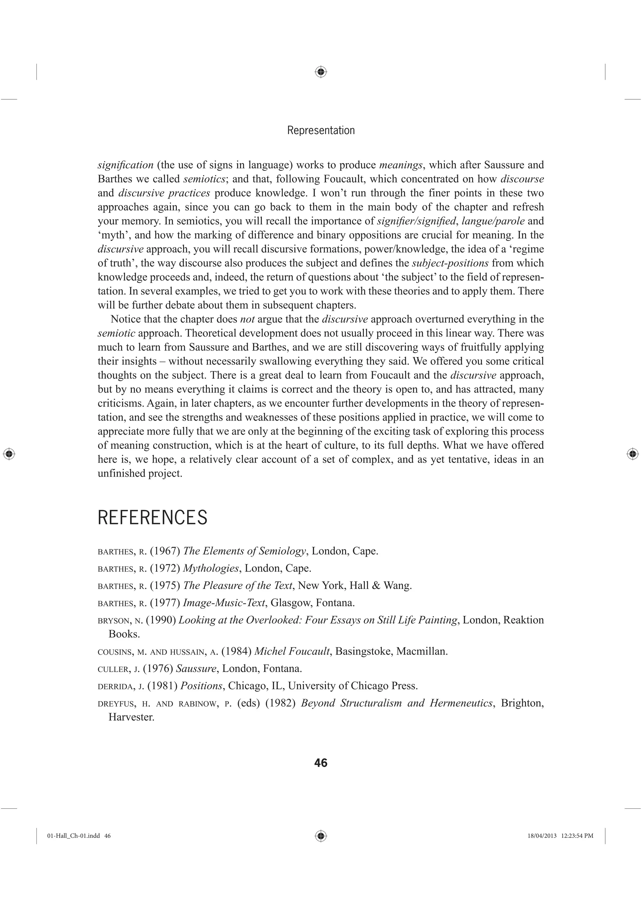 46
Representation
signiﬁcation (the use of signs in language) works to produce meanings, which after Saussure and
Barthes we called semiotics; and that, following Foucault, which concentrated on how discourse
and discursive practices produce knowledge. I won’t run through the finer points in these two
approaches again, since you can go back to them in the main body of the chapter and refresh
your memory. In semiotics, you will recall the importance of signiﬁer/signiﬁed, langue/parole and
‘myth’, and how the marking of difference and binary oppositions are crucial for meaning. In the
discursive approach, you will recall discursive formations, power/knowledge, the idea of a ‘regime
of truth’, the way discourse also produces the subject and defines the subject-positions from which
knowledge proceeds and, indeed, the return of questions about ‘the subject’ to the field of represen-
tation. In several examples, we tried to get you to work with these theories and to apply them. There
will be further debate about them in subsequent chapters.
Notice that the chapter does not argue that the discursive approach overturned everything in the
semiotic approach. Theoretical development does not usually proceed in this linear way. There was
much to learn from Saussure and Barthes, and we are still discovering ways of fruitfully applying
their insights – without necessarily swallowing everything they said. We offered you some critical
thoughts on the subject. There is a great deal to learn from Foucault and the discursive approach,
but by no means everything it claims is correct and the theory is open to, and has attracted, many
criticisms. Again, in later chapters, as we encounter further developments in the theory of represen-
tation, and see the strengths and weaknesses of these positions applied in practice, we will come to
appreciate more fully that we are only at the beginning of the exciting task of exploring this process
of meaning construction, which is at the heart of culture, to its full depths. What we have offered
here is, we hope, a relatively clear account of a set of complex, and as yet tentative, ideas in an
unfinished project.
REFERENCES
BARTHES, R. (1967) The Elements of Semiology, London, Cape.
BARTHES, R. (1972) Mythologies, London, Cape.
BARTHES, R. (1975) The Pleasure of the Text, New York, Hall & Wang.
BARTHES, R. (1977) Image-Music-Text, Glasgow, Fontana.
BRYSON, N. (1990) Looking at the Overlooked: Four Essays on Still Life Painting, London, Reaktion
Books.
COUSINS, M. AND HUSSAIN, A. (1984) Michel Foucault, Basingstoke, Macmillan.
CULLER, J. (1976) Saussure, London, Fontana.
DERRIDA, J. (1981) Positions, Chicago, IL, University of Chicago Press.
DREYFUS, H. AND RABINOW, P. (eds) (1982) Beyond Structuralism and Hermeneutics, Brighton,
Harvester.
01-Hall_Ch-01.indd 46 18/04/2013 12:23:54 PM
 