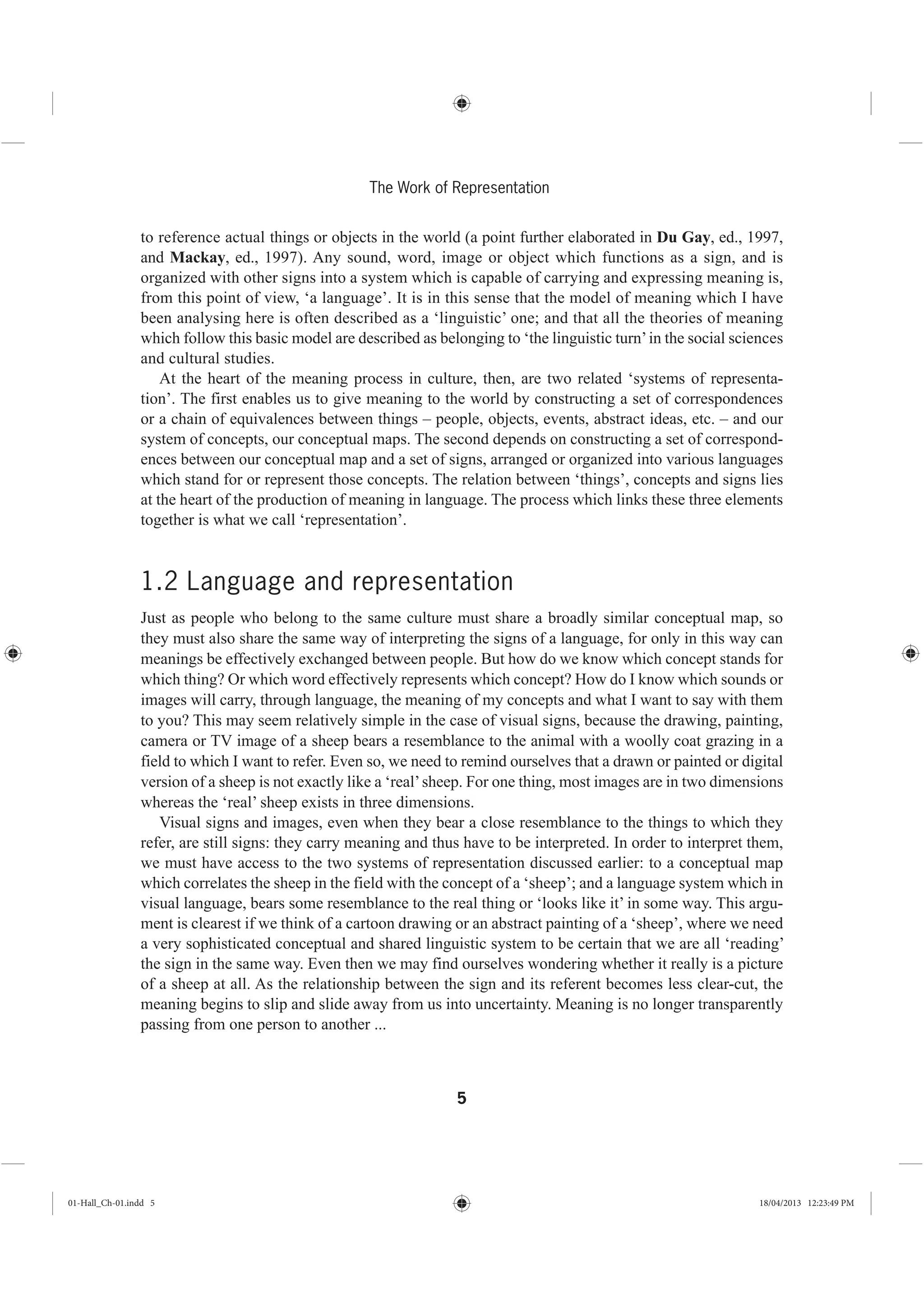 5
The Work of Representation
to reference actual things or objects in the world (a point further elaborated in Du Gay, ed., 1997,
and Mackay, ed., 1997). Any sound, word, image or object which functions as a sign, and is
organized with other signs into a system which is capable of carrying and expressing meaning is,
from this point of view, ‘a language’. It is in this sense that the model of meaning which I have
been analysing here is often described as a ‘linguistic’ one; and that all the theories of meaning
which follow this basic model are described as belonging to ‘the linguistic turn’in the social sciences
and cultural studies.
At the heart of the meaning process in culture, then, are two related ‘systems of representa-
tion’. The first enables us to give meaning to the world by constructing a set of correspondences
or a chain of equivalences between things – people, objects, events, abstract ideas, etc. – and our
system of concepts, our conceptual maps. The second depends on constructing a set of correspond-
ences between our conceptual map and a set of signs, arranged or organized into various languages
which stand for or represent those concepts. The relation between ‘things’, concepts and signs lies
at the heart of the production of meaning in language. The process which links these three elements
together is what we call ‘representation’.
1.2 Language and representation
Just as people who belong to the same culture must share a broadly similar conceptual map, so
they must also share the same way of interpreting the signs of a language, for only in this way can
meanings be effectively exchanged between people. But how do we know which concept stands for
which thing? Or which word effectively represents which concept? How do I know which sounds or
images will carry, through language, the meaning of my concepts and what I want to say with them
to you? This may seem relatively simple in the case of visual signs, because the drawing, painting,
camera or TV image of a sheep bears a resemblance to the animal with a woolly coat grazing in a
field to which I want to refer. Even so, we need to remind ourselves that a drawn or painted or digital
version of a sheep is not exactly like a ‘real’sheep. For one thing, most images are in two dimensions
whereas the ‘real’ sheep exists in three dimensions.
Visual signs and images, even when they bear a close resemblance to the things to which they
refer, are still signs: they carry meaning and thus have to be interpreted. In order to interpret them,
we must have access to the two systems of representation discussed earlier: to a conceptual map
which correlates the sheep in the field with the concept of a ‘sheep’; and a language system which in
visual language, bears some resemblance to the real thing or ‘looks like it’ in some way. This argu-
ment is clearest if we think of a cartoon drawing or an abstract painting of a ‘sheep’, where we need
a very sophisticated conceptual and shared linguistic system to be certain that we are all ‘reading’
the sign in the same way. Even then we may find ourselves wondering whether it really is a picture
of a sheep at all. As the relationship between the sign and its referent becomes less clear-cut, the
meaning begins to slip and slide away from us into uncertainty. Meaning is no longer transparently
passing from one person to another ...
01-Hall_Ch-01.indd 5 18/04/2013 12:23:49 PM
 