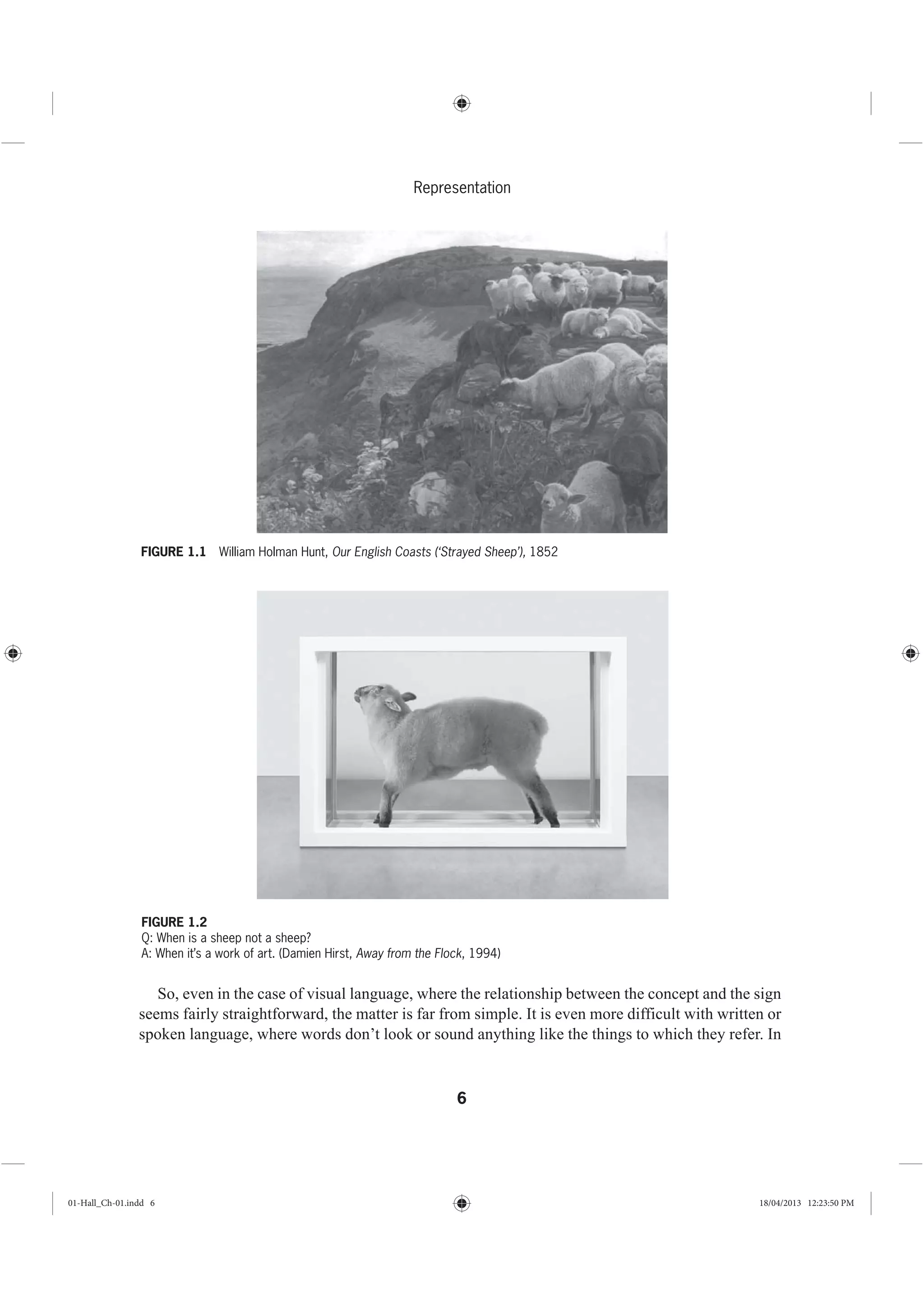 6
Representation
So, even in the case of visual language, where the relationship between the concept and the sign
seems fairly straightforward, the matter is far from simple. It is even more difficult with written or
spoken language, where words don’t look or sound anything like the things to which they refer. In
FIGURE 1.1 William Holman Hunt, Our English Coasts (‘Strayed Sheep’), 1852
FIGURE 1.2
Q: When is a sheep not a sheep?
A: When it’s a work of art. (Damien Hirst, Away from the Flock, 1994)
01-Hall_Ch-01.indd 6 18/04/2013 12:23:50 PM
 