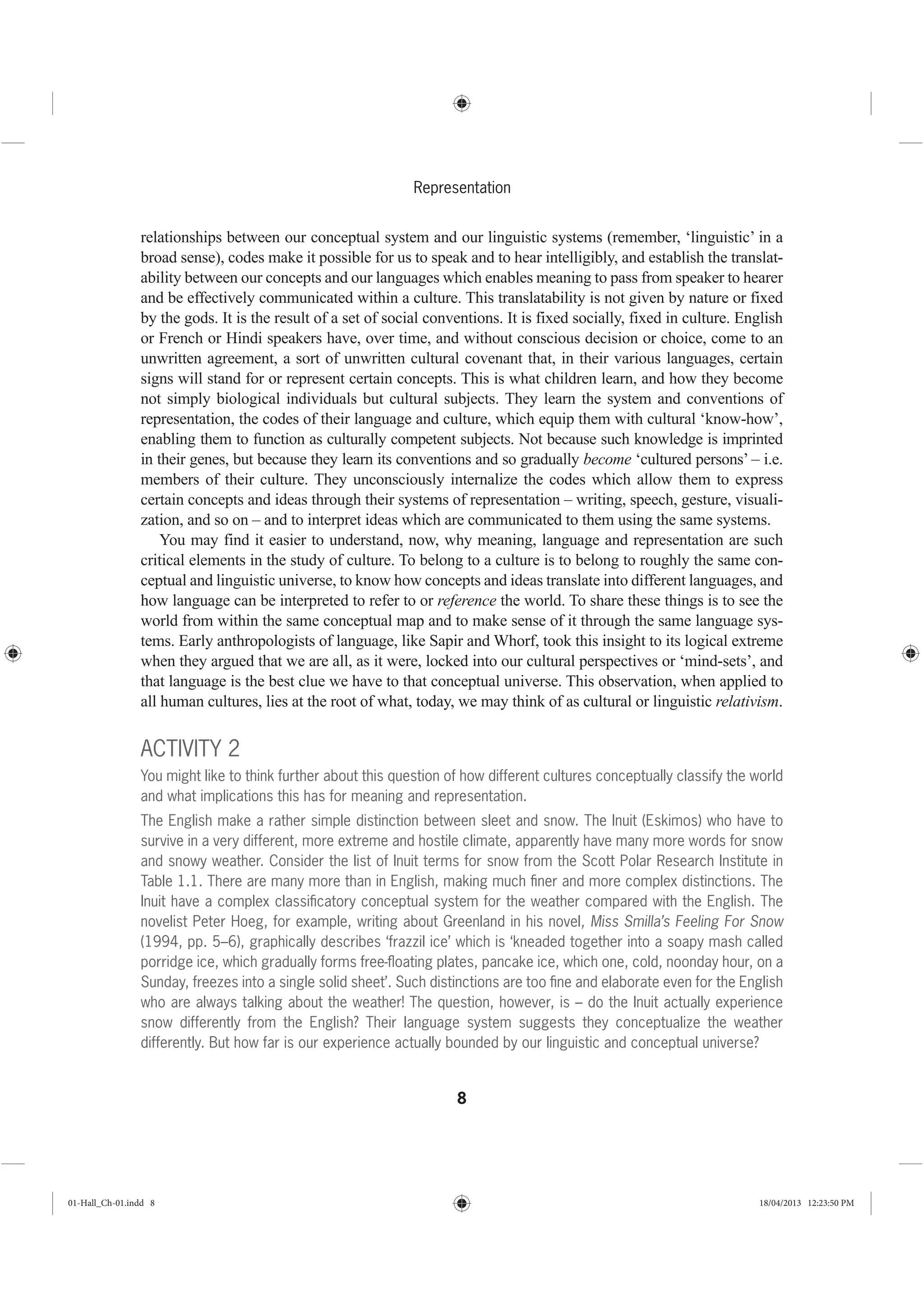 8
Representation
relationships between our conceptual system and our linguistic systems (remember, ‘linguistic’ in a
broad sense), codes make it possible for us to speak and to hear intelligibly, and establish the translat-
ability between our concepts and our languages which enables meaning to pass from speaker to hearer
and be effectively communicated within a culture. This translatability is not given by nature or fixed
by the gods. It is the result of a set of social conventions. It is fixed socially, fixed in culture. English
or French or Hindi speakers have, over time, and without conscious decision or choice, come to an
unwritten agreement, a sort of unwritten cultural covenant that, in their various languages, certain
signs will stand for or represent certain concepts. This is what children learn, and how they become
not simply biological individuals but cultural subjects. They learn the system and conventions of
representation, the codes of their language and culture, which equip them with cultural ‘know-how’,
enabling them to function as culturally competent subjects. Not because such knowledge is imprinted
in their genes, but because they learn its conventions and so gradually become ‘cultured persons’ – i.e.
members of their culture. They unconsciously internalize the codes which allow them to express
certain concepts and ideas through their systems of representation – writing, speech, gesture, visuali-
zation, and so on – and to interpret ideas which are communicated to them using the same systems.
You may find it easier to understand, now, why meaning, language and representation are such
critical elements in the study of culture. To belong to a culture is to belong to roughly the same con-
ceptual and linguistic universe, to know how concepts and ideas translate into different languages, and
how language can be interpreted to refer to or reference the world. To share these things is to see the
world from within the same conceptual map and to make sense of it through the same language sys-
tems. Early anthropologists of language, like Sapir and Whorf, took this insight to its logical extreme
when they argued that we are all, as it were, locked into our cultural perspectives or ‘mind-sets’, and
that language is the best clue we have to that conceptual universe. This observation, when applied to
all human cultures, lies at the root of what, today, we may think of as cultural or linguistic relativism.
ACTIVITY 2
You might like to think further about this question of how different cultures conceptually classify the world
and what implications this has for meaning and representation.
The English make a rather simple distinction between sleet and snow. The Inuit (Eskimos) who have to
survive in a very different, more extreme and hostile climate, apparently have many more words for snow
and snowy weather. Consider the list of Inuit terms for snow from the Scott Polar Research Institute in
Table 1.1. There are many more than in English, making much ﬁner and more complex distinctions. The
Inuit have a complex classiﬁcatory conceptual system for the weather compared with the English. The
novelist Peter Hoeg, for example, writing about Greenland in his novel, Miss Smilla’s Feeling For Snow
(1994, pp. 5–6), graphically describes ‘frazzil ice’ which is ‘kneaded together into a soapy mash called
porridge ice, which gradually forms free-ﬂoating plates, pancake ice, which one, cold, noonday hour, on a
Sunday, freezes into a single solid sheet’. Such distinctions are too ﬁne and elaborate even for the English
who are always talking about the weather! The question, however, is – do the Inuit actually experience
snow differently from the English? Their language system suggests they conceptualize the weather
differently. But how far is our experience actually bounded by our linguistic and conceptual universe?
01-Hall_Ch-01.indd 8 18/04/2013 12:23:50 PM
 