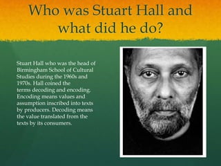 Who was Stuart Hall and
what did he do?
Stuart Hall who was the head of
Birmingham School of Cultural
Studies during the 1960s and
1970s. Hall coined the
terms decoding and encoding.
Encoding means values and
assumption inscribed into texts
by producers. Decoding means
the value translated from the
texts by its consumers.