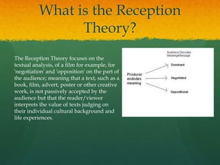 What is the Reception
Theory?
The Reception Theory focuses on the
textual analysis, of a film for example, for
'negotiation' and 'opposition' on the part of
the audience; meaning that a text, such as a
book, film, advert, poster or other creative
work, is not passively accepted by the
audience but that the reader/viewer
interprets the value of texts judging on
their individual cultural background and
life experiences.