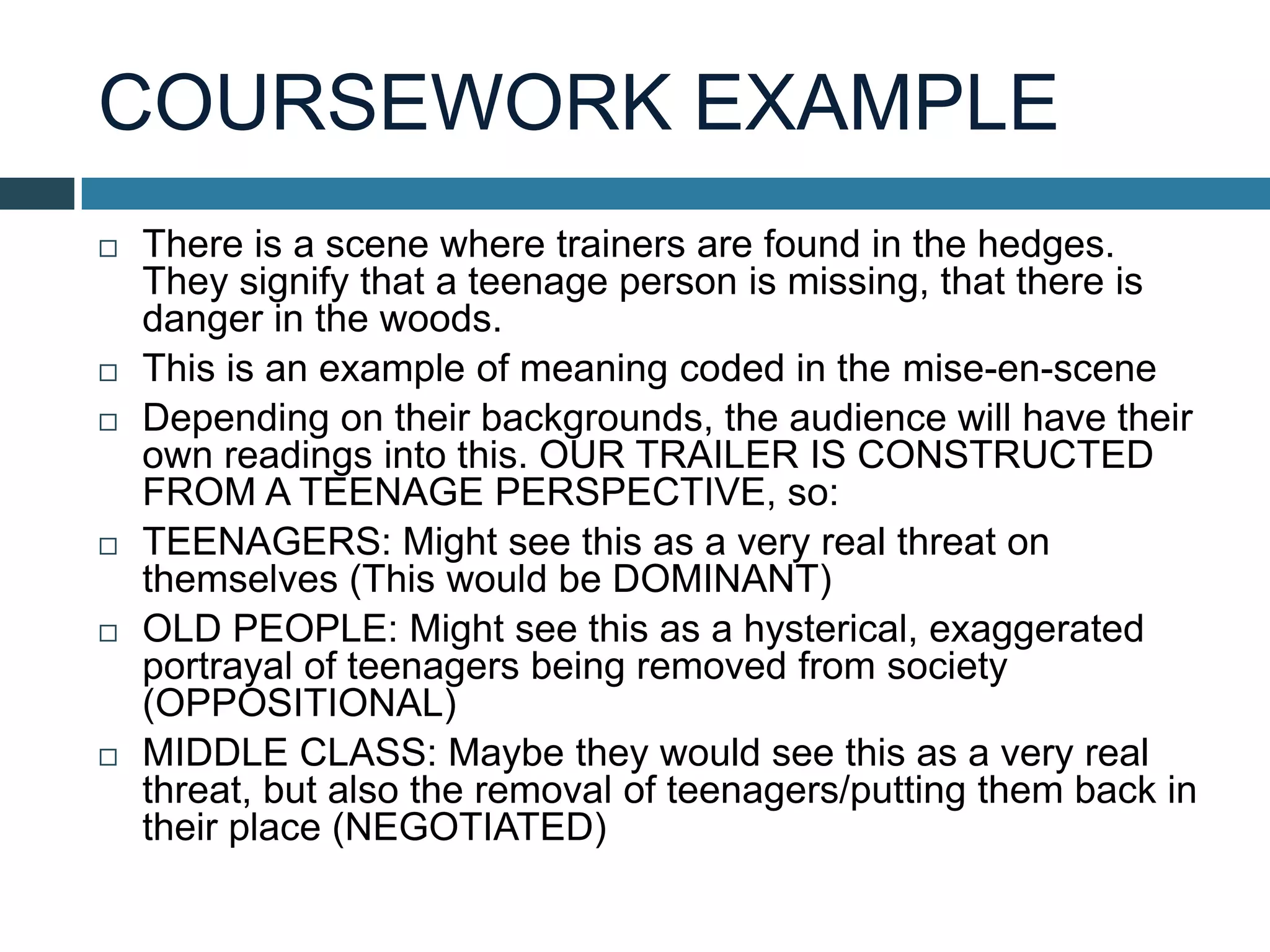 COURSEWORK EXAMPLE
 There is a scene where trainers are found in the hedges.
They signify that a teenage person is missing, that there is
danger in the woods.
 This is an example of meaning coded in the mise-en-scene
 Depending on their backgrounds, the audience will have their
own readings into this. OUR TRAILER IS CONSTRUCTED
FROM A TEENAGE PERSPECTIVE, so:
 TEENAGERS: Might see this as a very real threat on
themselves (This would be DOMINANT)
 OLD PEOPLE: Might see this as a hysterical, exaggerated
portrayal of teenagers being removed from society
(OPPOSITIONAL)
 MIDDLE CLASS: Maybe they would see this as a very real
threat, but also the removal of teenagers/putting them back in
their place (NEGOTIATED)
 