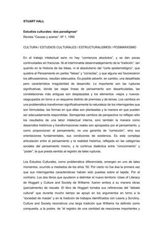 STUART HALL

Estudios culturales: dos paradigmas*
Revista “Causas y azares”, Nº 1, 1994

CULTURA / ESTUDIOS CULTURALES / ESTRUCTURALISMOS / POSMARXISMO

En el trabajo intelectual serio no hay “comienzos absolutos”, y se dan pocas
continuidades sin fracturas. Ni el interminable desenmadejamiento de la “tradición”, tan
querido en la Historia de las Ideas, ni el absolutismo del “corte epistemológico”, que
quiebra al Pensamiento en partes “falsas” y “correctas”, y que alguna vez favorecieron
los althusserianos, resultan adecuados. Es posible advertir, en cambio, una desaliñada
pero característica irregularidad de desarrollo. Lo importante son las rupturas
significativas, donde las viejas líneas de pensamiento son desarticuladas, las
constelaciones más antiguas son desplazadas y los elementos -viejos y nuevosreagrupados en torno a un esquema distinto de premisas y de temas. Los cambios en
una problemática transforman significativamente la naturaleza de los interrogantes que
son formuladas, las formas en que ellas son planteadas y la manera en que pueden
ser adecuadamente respondidas. Semejantes cambios de perspectiva no reflejan sólo
los resultados de una labor intelectual interna, sino también la manera como
desarrollos históricos y transformaciones reales son apropiados por el pensamiento, y
como proporcionan al pensamiento, no una garantía de “corrección”, sino sus
orientaciones fundamentales, sus condiciones de existencia. Es esta compleja
articulación entre el pensamiento y la realidad histórica, reflejada en las categorías
sociales del pensamiento mismo, y la continua dialéctica entre “conocimiento” y
“poder”, la que presta sentido al registro de tales rupturas.

Los Estudios Culturales, como problemática diferenciada, emergen en uno de tales
momentos, ocurrido a mediados de los años ’50. Por cierto no fue ésa la primera vez
que sus interrogantes características habían sido puestas sobre el tapete. Por el
contrario. Los dos libros que ayudaron a delimitar el nuevo territorio -Uses of Literacy
de Hoggart y Culture and Society de Williams- fueron ambos a su manera obras
(parcialmente) de rescate. El libro de Hoggart tomaba sus referencias del “debate
cultural” que durante mucho tiempo se apoyó en los argumentos en torno a la
“sociedad de masas” y en la tradición de trabajos identificados con Leavis y Scrutiny.
Culture and Society reconstruía una larga tradición que Williams ha definido como
compuesta, a la postre, de “el registro de una cantidad de reacciones importantes y

 