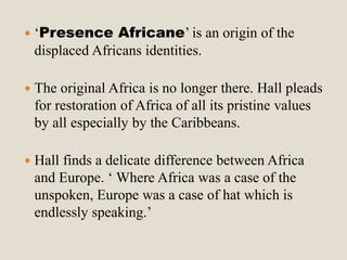  ‘Presence Africane’ is an origin of the 
displaced Africans identities. 
 The original Africa is no longer there. Hall pleads 
for restoration of Africa of all its pristine values 
by all especially by the Caribbeans. 
 Hall finds a delicate difference between Africa 
and Europe. ‘ Where Africa was a case of the 
unspoken, Europe was a case of hat which is 
endlessly speaking.’ 
 