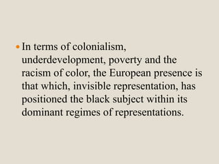  In terms of colonialism, 
underdevelopment, poverty and the 
racism of color, the European presence is 
that which, invisible representation, has 
positioned the black subject within its 
dominant regimes of representations. 
 